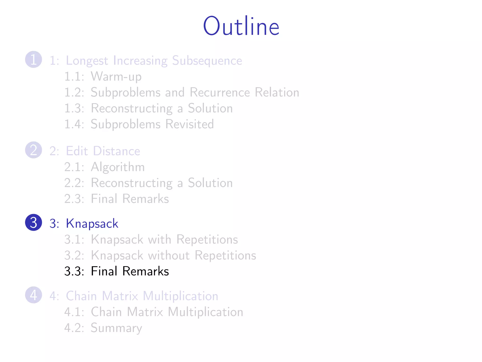 Outline
1 1: Longest Increasing Subsequence
1.1: Warm-up
1.2: Subproblems and Recurrence Relation
1.3: Reconstructing a Solution
1.4: Subproblems Revisited
2 2: Edit Distance
2.1: Algorithm
2.2: Reconstructing a Solution
2.3: Final Remarks
3 3: Knapsack
3.1: Knapsack with Repetitions
3.2: Knapsack without Repetitions
3.3: Final Remarks
4 4: Chain Matrix Multiplication
4.1: Chain Matrix Multiplication
4.2: Summary
 