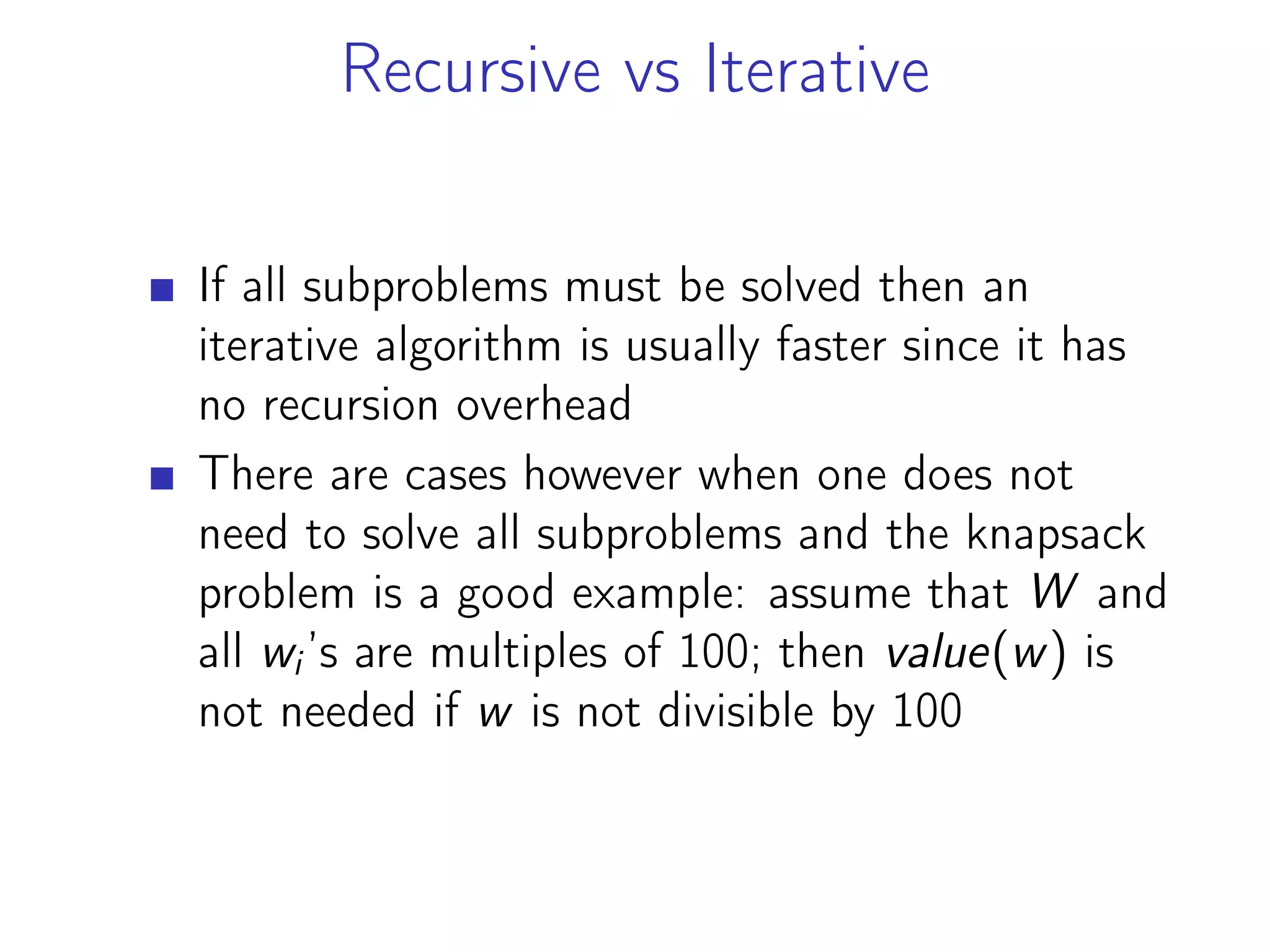 Recursive vs Iterative
If all subproblems must be solved then an
iterative algorithm is usually faster since it has
no recursion overhead
There are cases however when one does not
need to solve all subproblems and the knapsack
problem is a good example: assume that W and
all wi’s are multiples of 100; then value(w) is
not needed if w is not divisible by 100
 