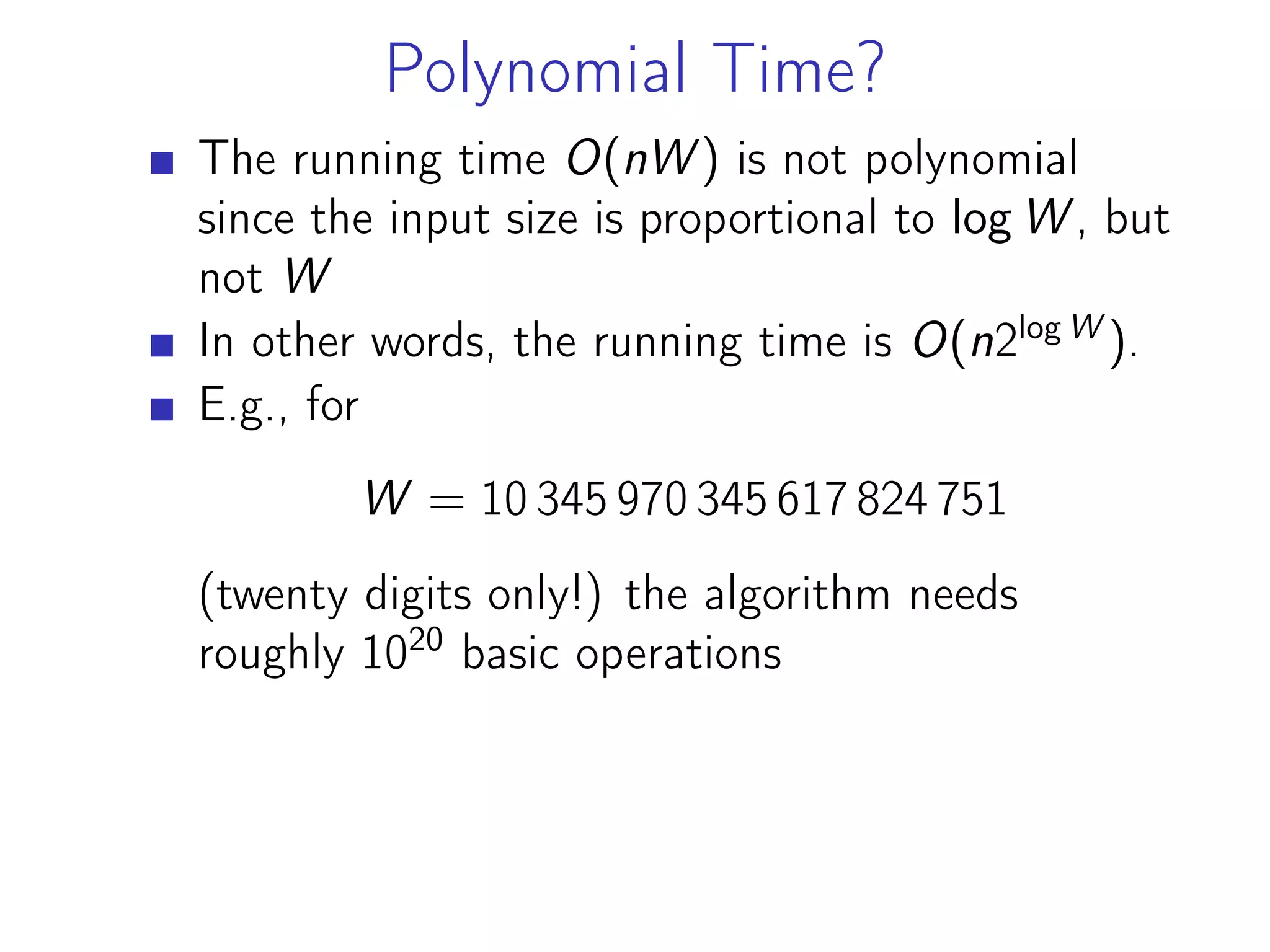 Polynomial Time?
The running time O(nW ) is not polynomial
since the input size is proportional to log W , but
not W
In other words, the running time is O(n2log W
).
E.g., for
W = 10 345 970 345 617 824 751
(twentу digits only!) the algorithm needs
roughly 1020
basic operations
 