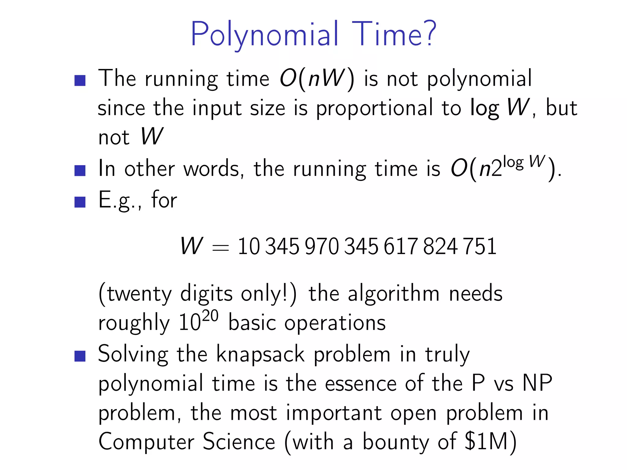 Polynomial Time?
The running time O(nW ) is not polynomial
since the input size is proportional to log W , but
not W
In other words, the running time is O(n2log W
).
E.g., for
W = 10 345 970 345 617 824 751
(twentу digits only!) the algorithm needs
roughly 1020
basic operations
Solving the knapsack problem in truly
polynomial time is the essence of the P vs NP
problem, the most important open problem in
Computer Science (with a bounty of $1M)
 