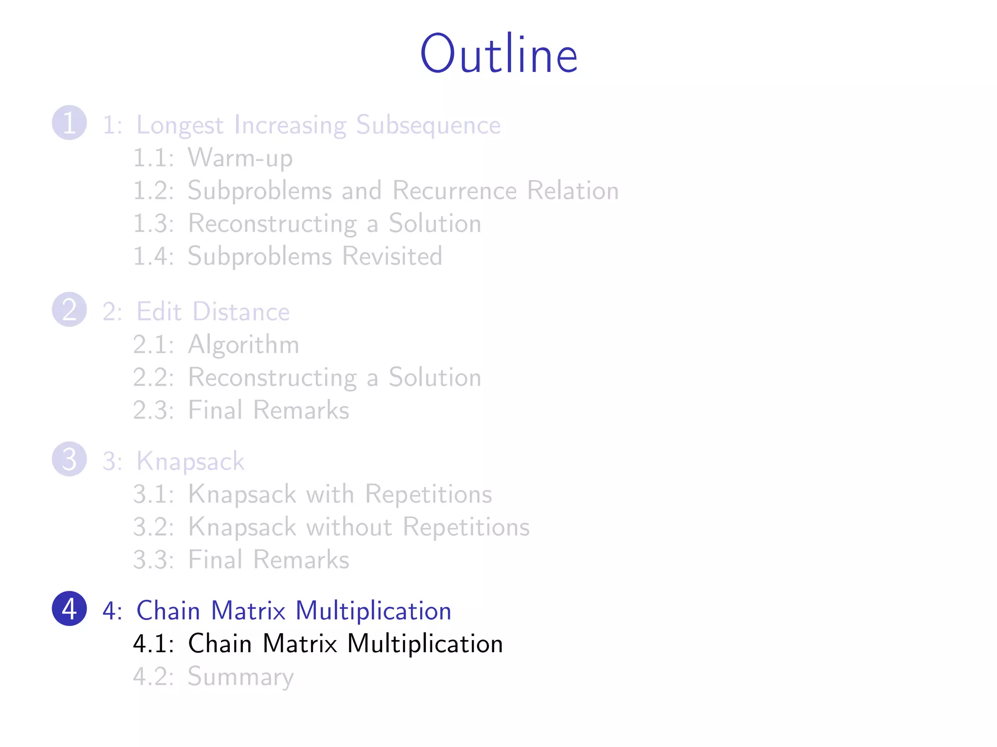 Outline
1 1: Longest Increasing Subsequence
1.1: Warm-up
1.2: Subproblems and Recurrence Relation
1.3: Reconstructing a Solution
1.4: Subproblems Revisited
2 2: Edit Distance
2.1: Algorithm
2.2: Reconstructing a Solution
2.3: Final Remarks
3 3: Knapsack
3.1: Knapsack with Repetitions
3.2: Knapsack without Repetitions
3.3: Final Remarks
4 4: Chain Matrix Multiplication
4.1: Chain Matrix Multiplication
4.2: Summary
 