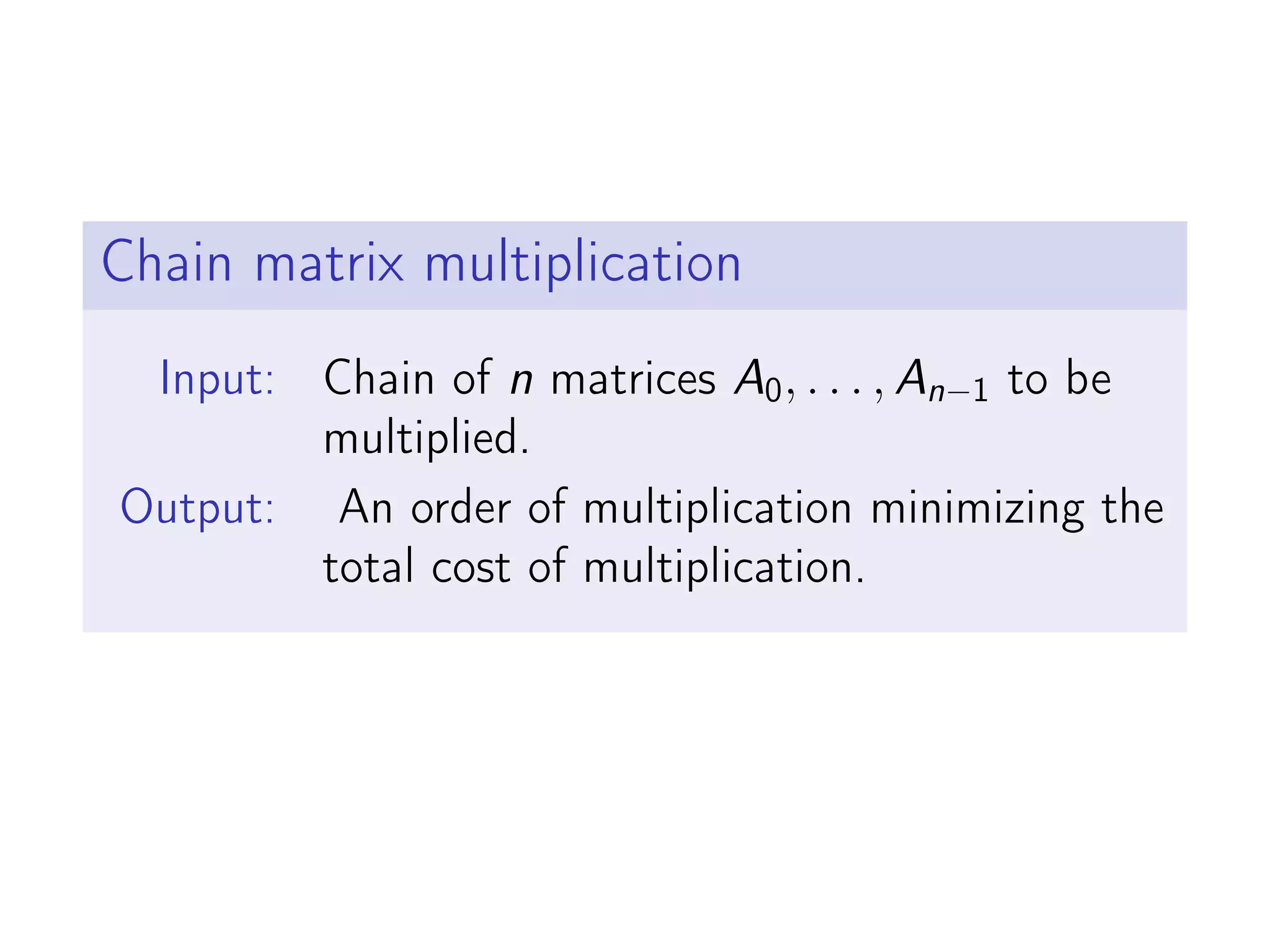 Chain matrix multiplication
Input: Chain of n matrices A0, . . . , An−1 to be
multiplied.
Output: An order of multiplication minimizing the
total cost of multiplication.
 