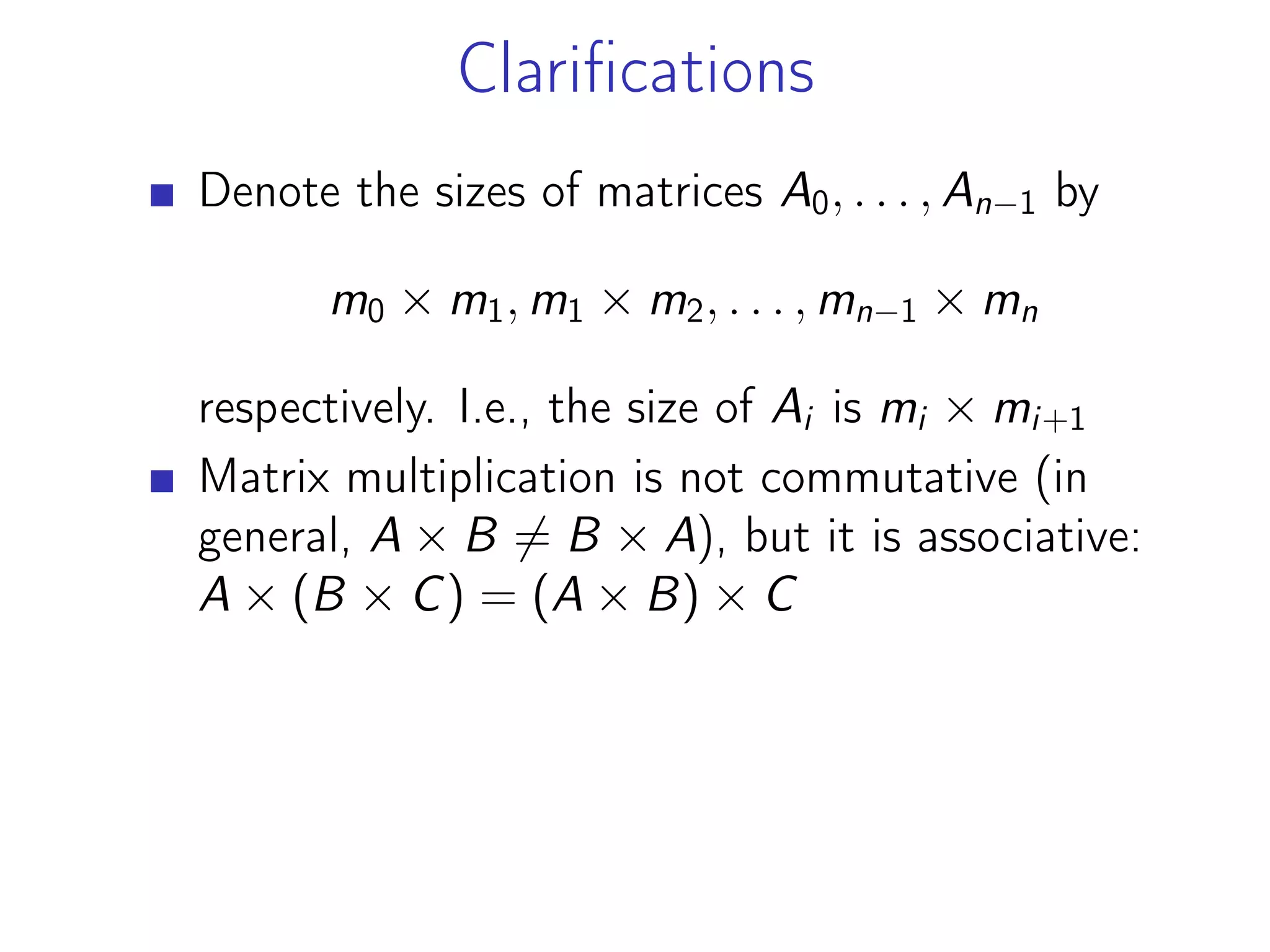Clarifications
Denote the sizes of matrices A0, . . . , An−1 by
m0 × m1, m1 × m2, . . . , mn−1 × mn
respectively. I.e., the size of Ai is mi × mi+1
Matrix multiplication is not commutative (in
general, A × B ̸= B × A), but it is associative:
A × (B × C) = (A × B) × C
 