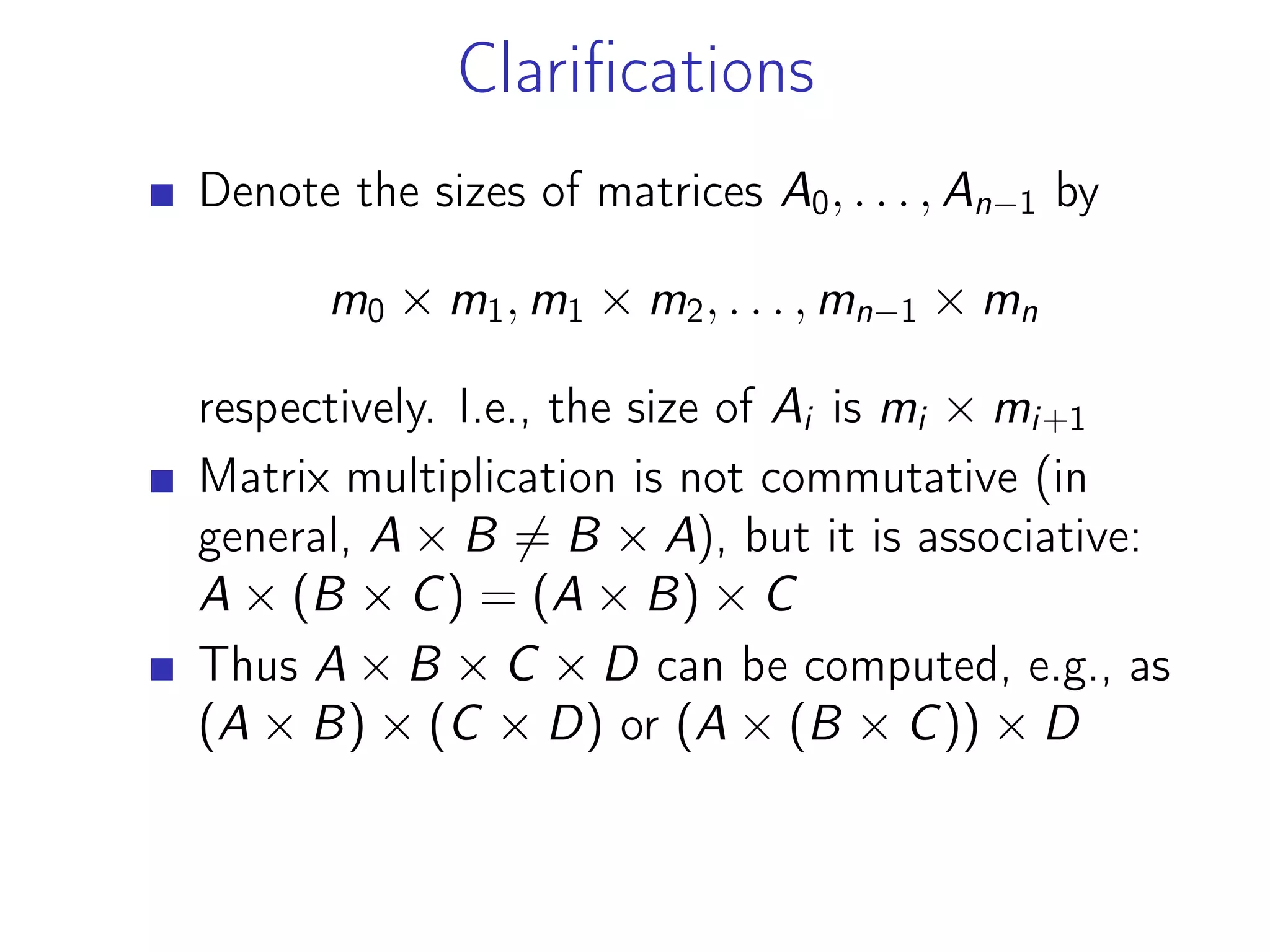 Clarifications
Denote the sizes of matrices A0, . . . , An−1 by
m0 × m1, m1 × m2, . . . , mn−1 × mn
respectively. I.e., the size of Ai is mi × mi+1
Matrix multiplication is not commutative (in
general, A × B ̸= B × A), but it is associative:
A × (B × C) = (A × B) × C
Thus A × B × C × D can be computed, e.g., as
(A × B) × (C × D) or (A × (B × C)) × D
 