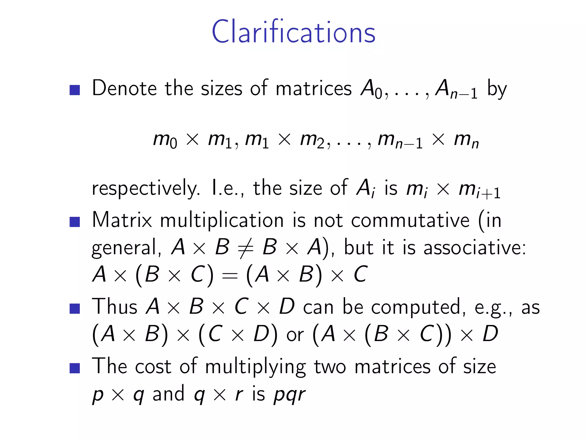Clarifications
Denote the sizes of matrices A0, . . . , An−1 by
m0 × m1, m1 × m2, . . . , mn−1 × mn
respectively. I.e., the size of Ai is mi × mi+1
Matrix multiplication is not commutative (in
general, A × B ̸= B × A), but it is associative:
A × (B × C) = (A × B) × C
Thus A × B × C × D can be computed, e.g., as
(A × B) × (C × D) or (A × (B × C)) × D
The cost of multiplying two matrices of size
p × q and q × r is pqr
 