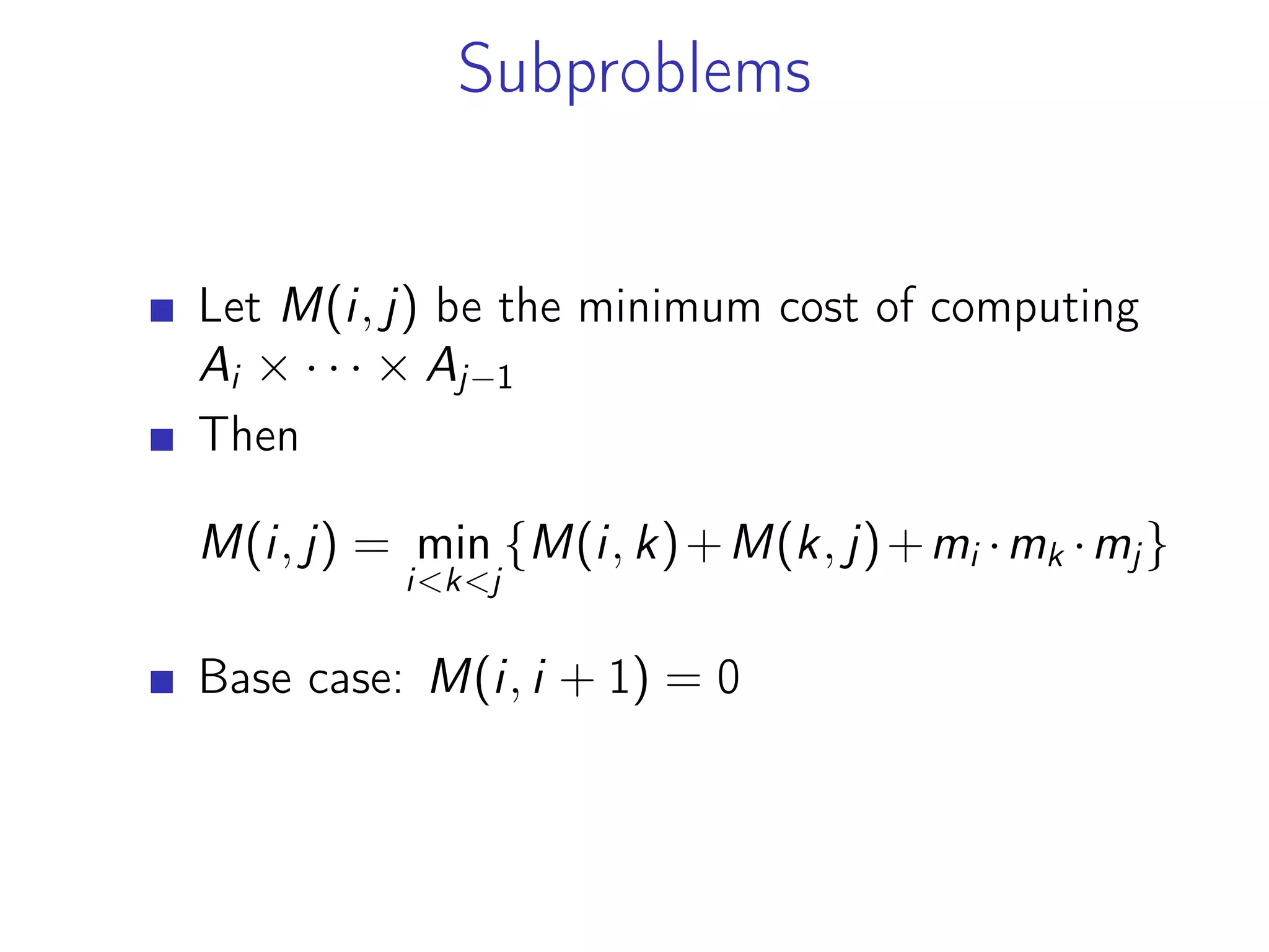 Subproblems
Let M(i, j) be the minimum cost of computing
Ai × · · · × Aj−1
Then
M(i, j) = min
i<k<j
{M(i, k)+M(k, j)+mi ·mk ·mj}
Base case: M(i, i + 1) = 0
 