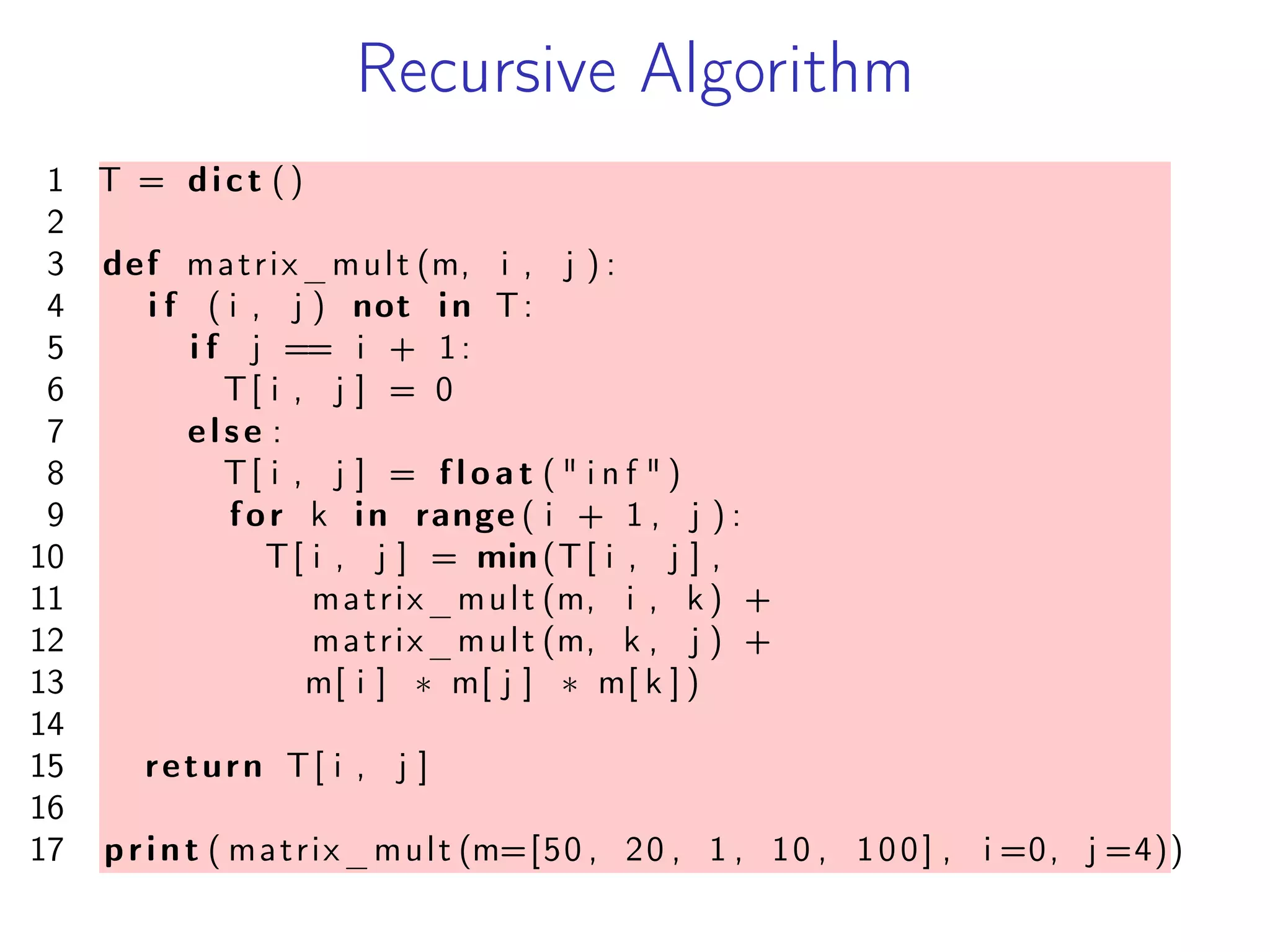 Recursive Algorithm
1 T = dict ()
2
3 def matrix_mult (m, i , j ) :
4 i f ( i , j ) not in T:
5 i f j == i + 1:
6 T[ i , j ] = 0
7 else :
8 T[ i , j ] = f l o a t ( " i n f " )
9 for k in range ( i + 1 , j ) :
10 T[ i , j ] = min(T[ i , j ] ,
11 matrix_mult (m, i , k ) +
12 matrix_mult (m, k , j ) +
13 m[ i ] * m[ j ] * m[ k ] )
14
15 return T[ i , j ]
16
17 print ( matrix_mult (m=[50 , 20 , 1 , 10 , 100] , i =0, j =4))
 