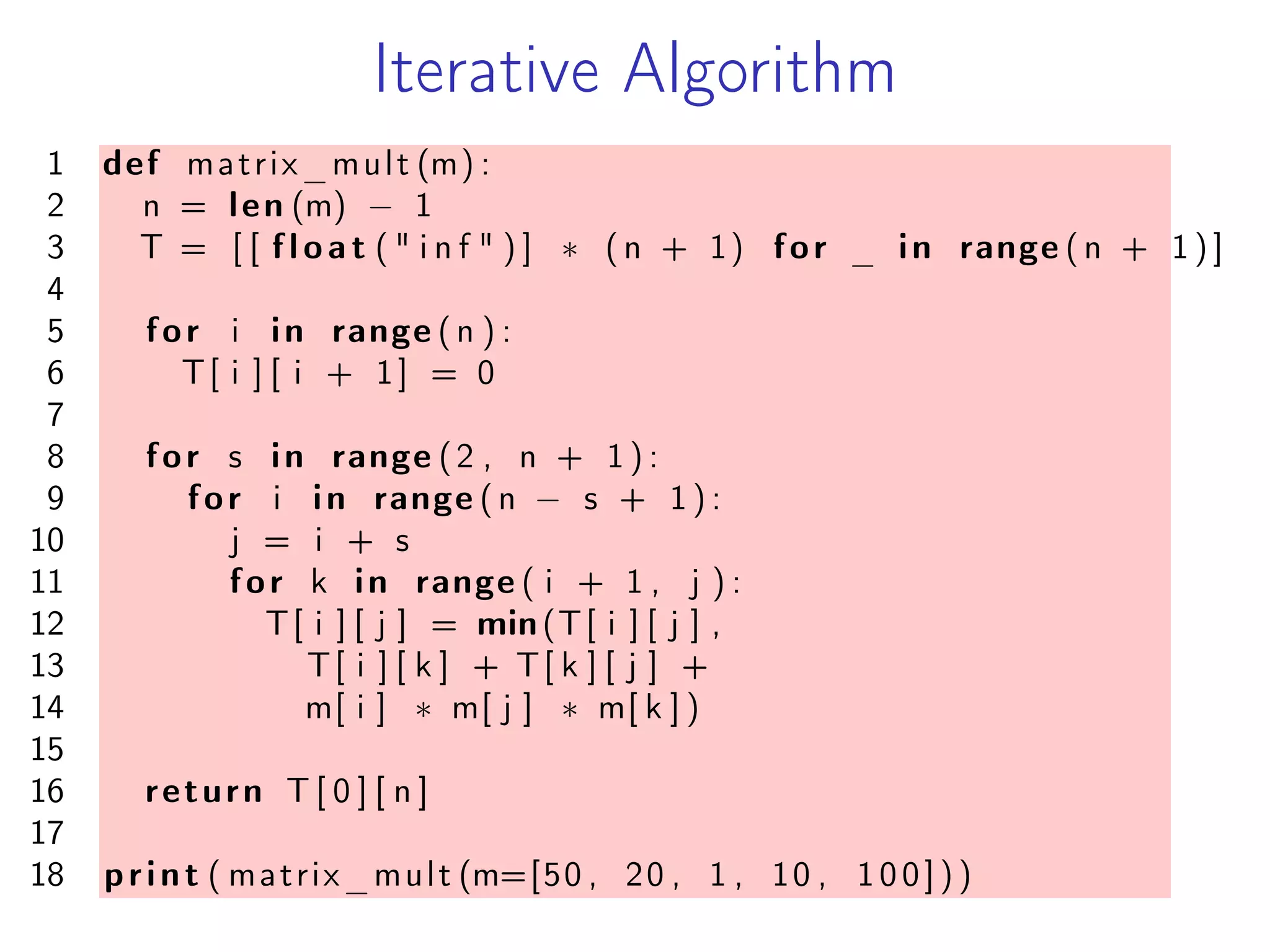 Iterative Algorithm
1 def matrix_mult (m) :
2 n = len (m) − 1
3 T = [ [ f l o a t ( " i n f " ) ] * (n + 1) for _ in range (n + 1 ) ]
4
5 for i in range (n ) :
6 T[ i ] [ i + 1] = 0
7
8 for s in range (2 , n + 1 ) :
9 for i in range (n − s + 1 ) :
10 j = i + s
11 for k in range ( i + 1 , j ) :
12 T[ i ] [ j ] = min(T[ i ] [ j ] ,
13 T[ i ] [ k ] + T[ k ] [ j ] +
14 m[ i ] * m[ j ] * m[ k ] )
15
16 return T [ 0 ] [ n ]
17
18 print ( matrix_mult (m=[50 , 20 , 1 , 10 , 100]))
 