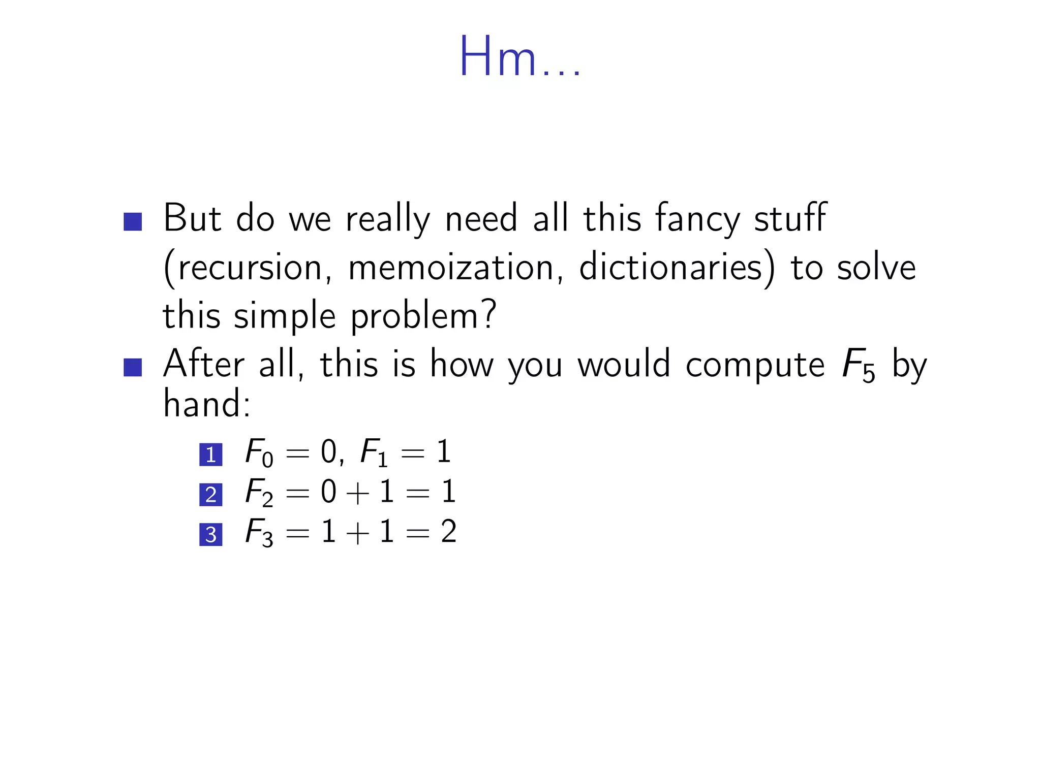 Hm...
But do we really need all this fancy stuff
(recursion, memoization, dictionaries) to solve
this simple problem?
After all, this is how you would compute F5 by
hand:
1 F0 = 0, F1 = 1
2 F2 = 0 + 1 = 1
3 F3 = 1 + 1 = 2
 