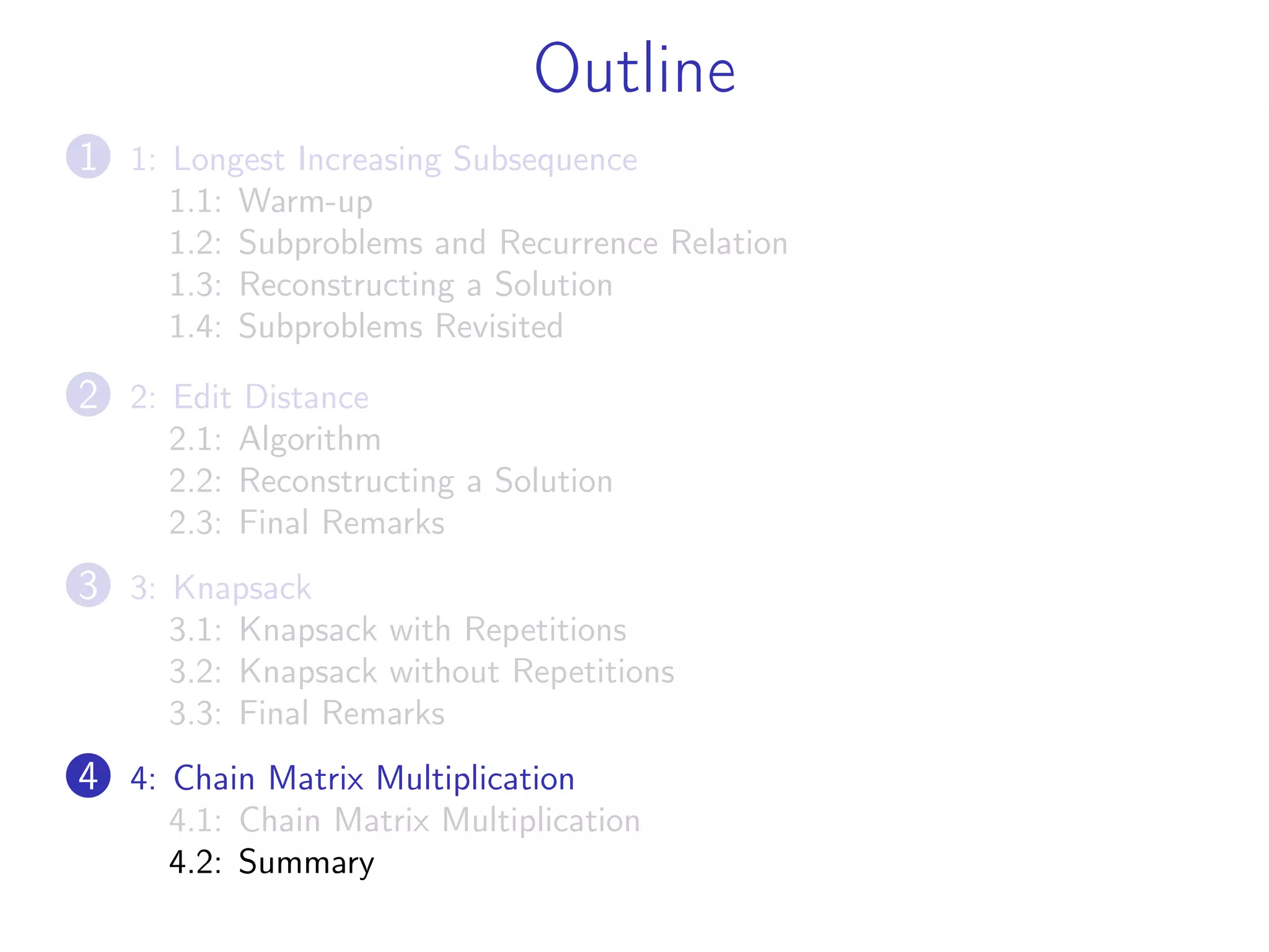 Outline
1 1: Longest Increasing Subsequence
1.1: Warm-up
1.2: Subproblems and Recurrence Relation
1.3: Reconstructing a Solution
1.4: Subproblems Revisited
2 2: Edit Distance
2.1: Algorithm
2.2: Reconstructing a Solution
2.3: Final Remarks
3 3: Knapsack
3.1: Knapsack with Repetitions
3.2: Knapsack without Repetitions
3.3: Final Remarks
4 4: Chain Matrix Multiplication
4.1: Chain Matrix Multiplication
4.2: Summary
 