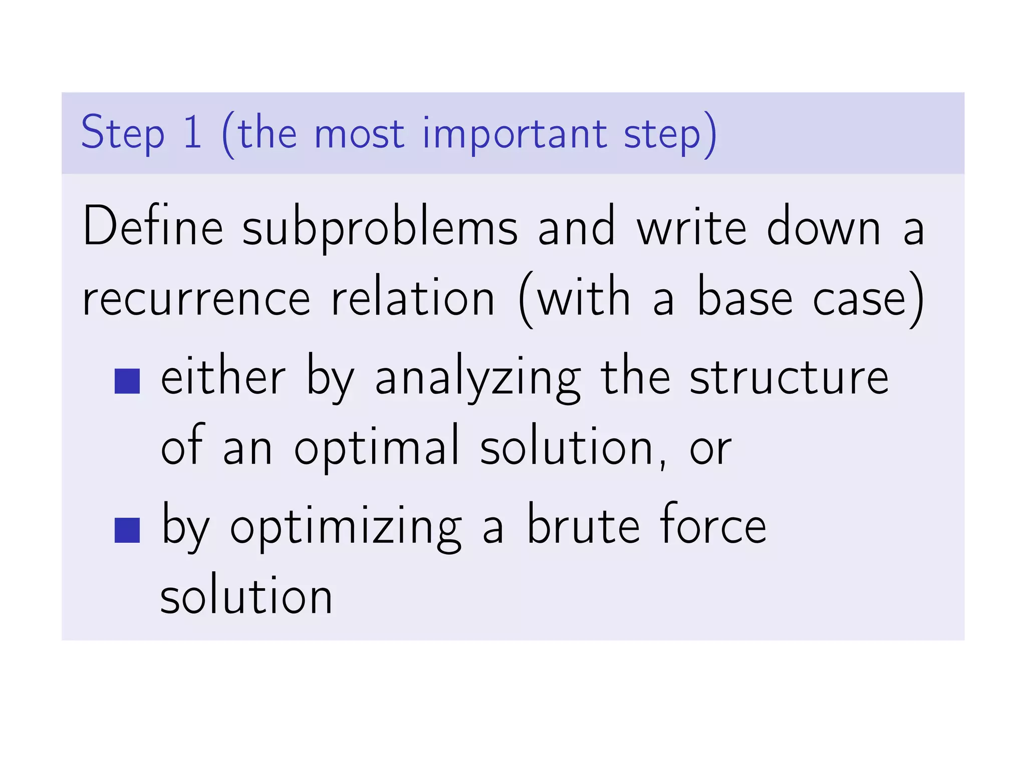 Step 1 (the most important step)
Define subproblems and write down a
recurrence relation (with a base case)
either by analyzing the structure
of an optimal solution, or
by optimizing a brute force
solution
 