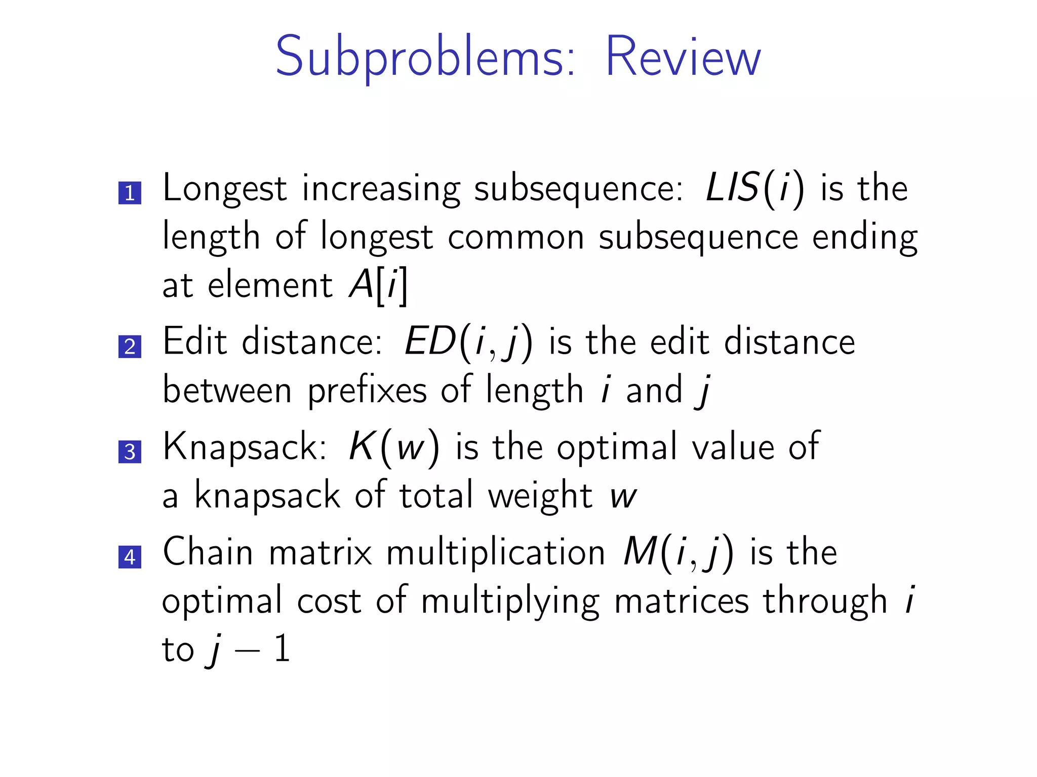 Subproblems: Review
1 Longest increasing subsequence: LIS(i) is the
length of longest common subsequence ending
at element A[i]
2 Edit distance: ED(i, j) is the edit distance
between prefixes of length i and j
3 Knapsack: K(w) is the optimal value of
a knapsack of total weight w
4 Chain matrix multiplication M(i, j) is the
optimal cost of multiplying matrices through i
to j − 1
 