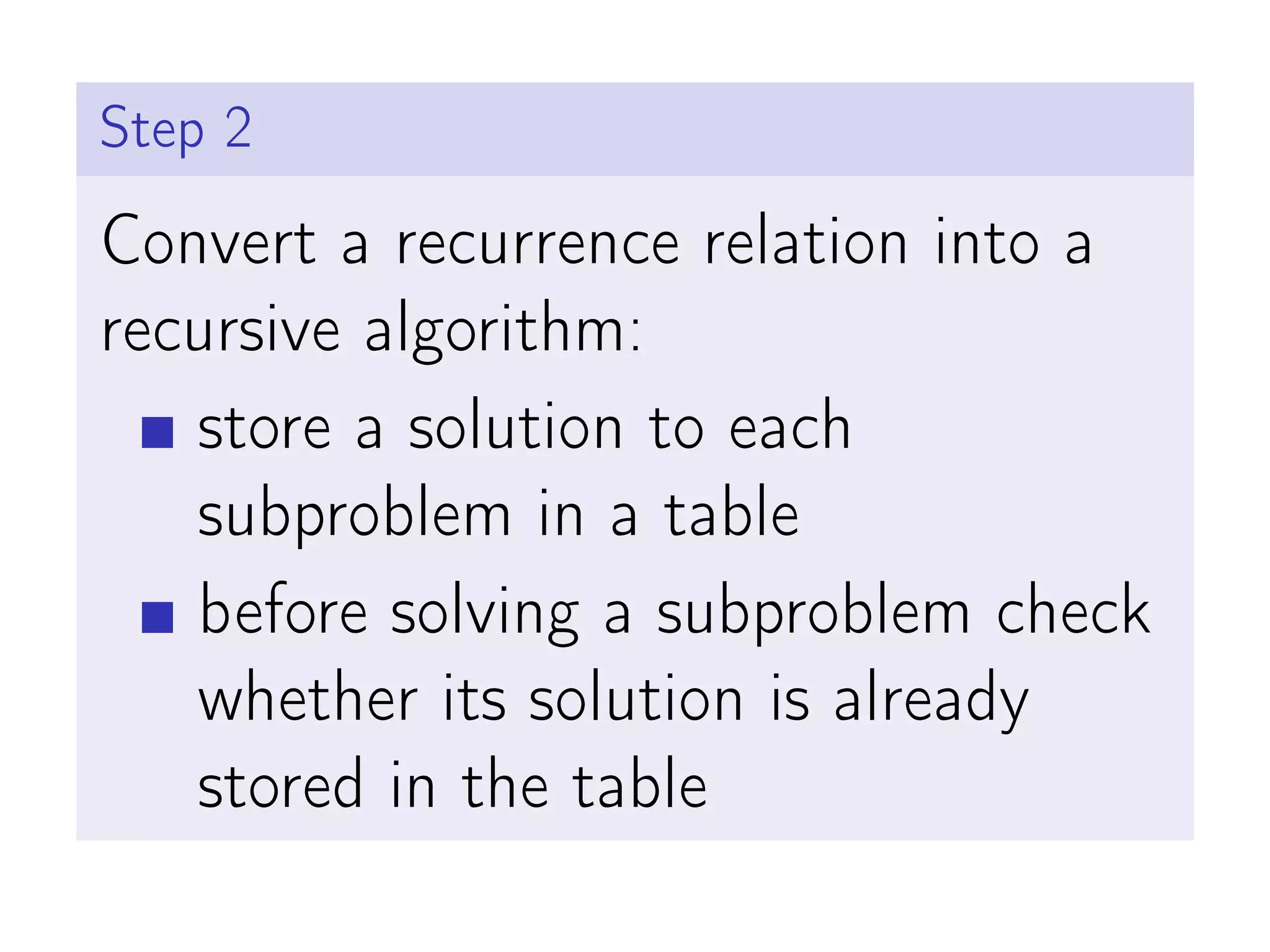 Step 2
Convert a recurrence relation into a
recursive algorithm:
store a solution to each
subproblem in a table
before solving a subproblem check
whether its solution is already
stored in the table
 