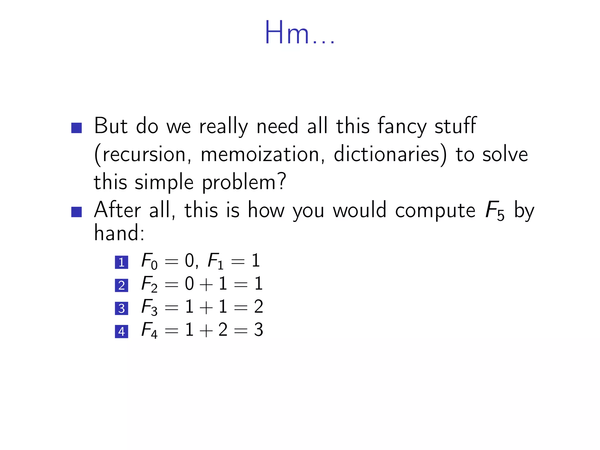 Hm...
But do we really need all this fancy stuff
(recursion, memoization, dictionaries) to solve
this simple problem?
After all, this is how you would compute F5 by
hand:
1 F0 = 0, F1 = 1
2 F2 = 0 + 1 = 1
3 F3 = 1 + 1 = 2
4 F4 = 1 + 2 = 3
 
