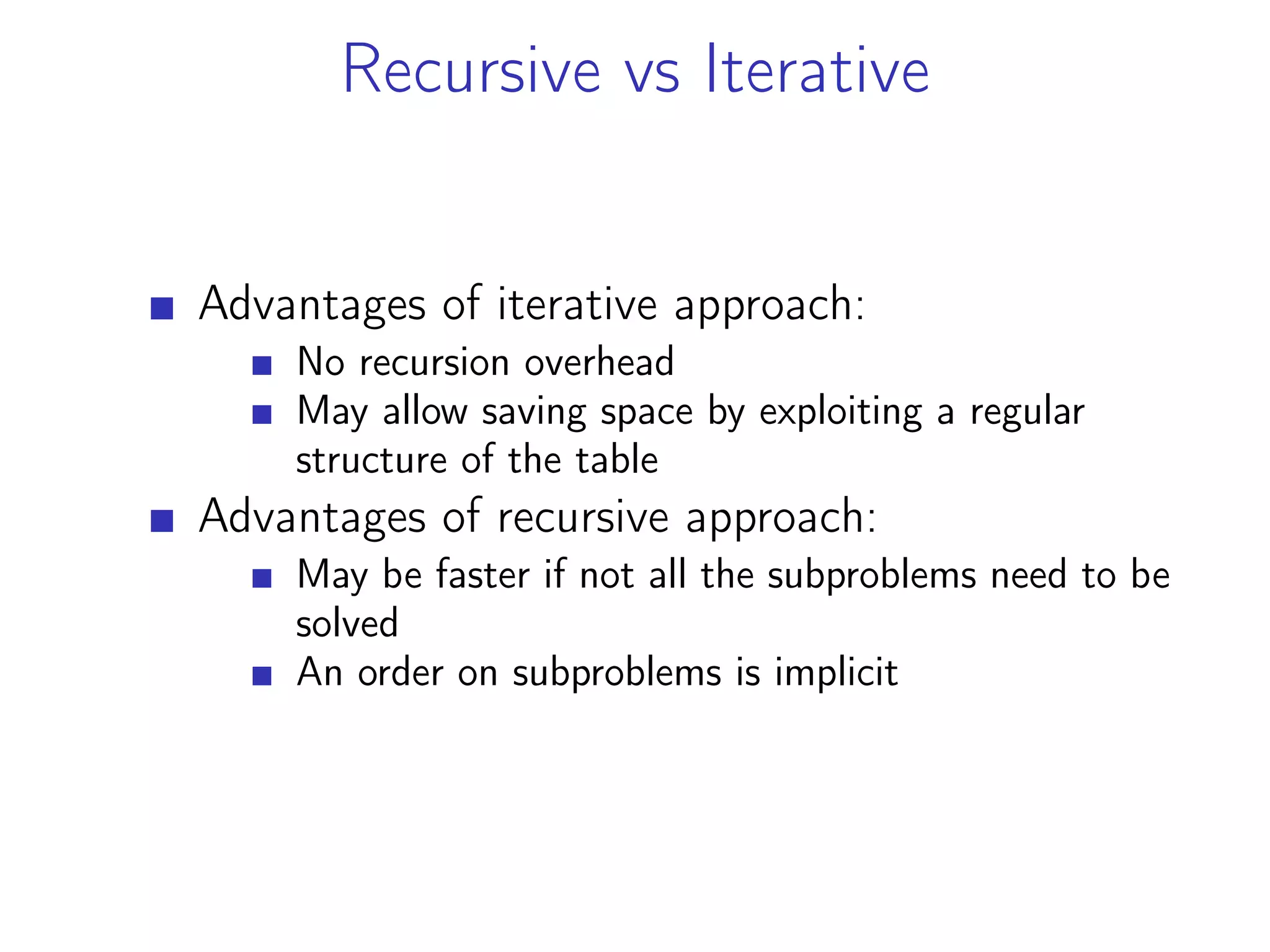 Recursive vs Iterative
Advantages of iterative approach:
No recursion overhead
May allow saving space by exploiting a regular
structure of the table
Advantages of recursive approach:
May be faster if not all the subproblems need to be
solved
An order on subproblems is implicit
 