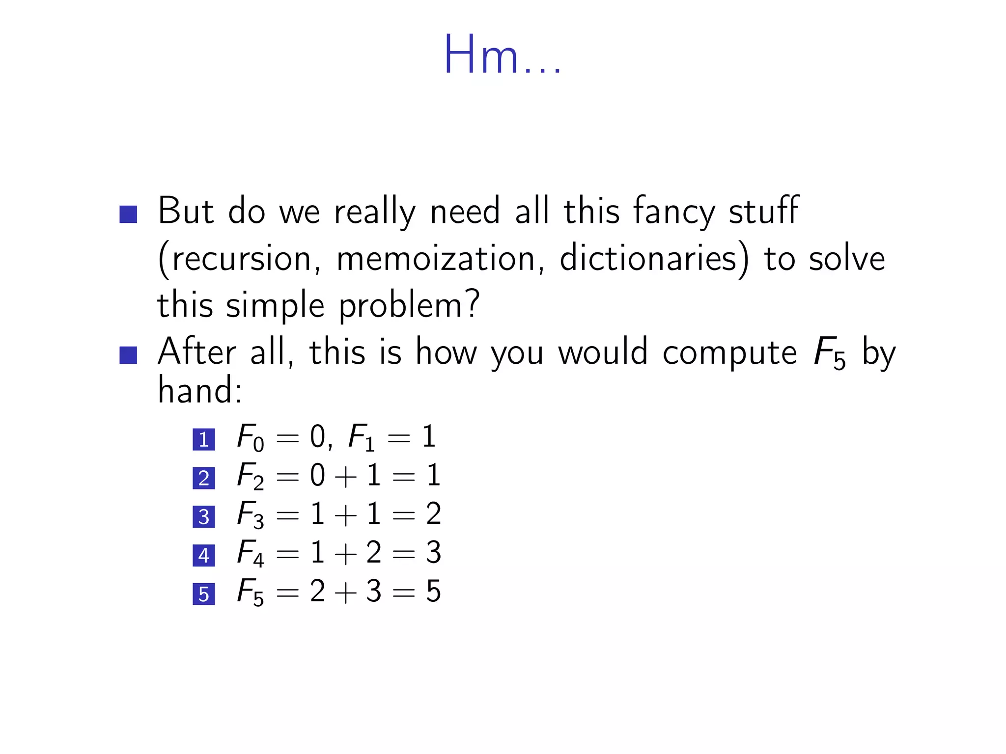 Hm...
But do we really need all this fancy stuff
(recursion, memoization, dictionaries) to solve
this simple problem?
After all, this is how you would compute F5 by
hand:
1 F0 = 0, F1 = 1
2 F2 = 0 + 1 = 1
3 F3 = 1 + 1 = 2
4 F4 = 1 + 2 = 3
5 F5 = 2 + 3 = 5
 