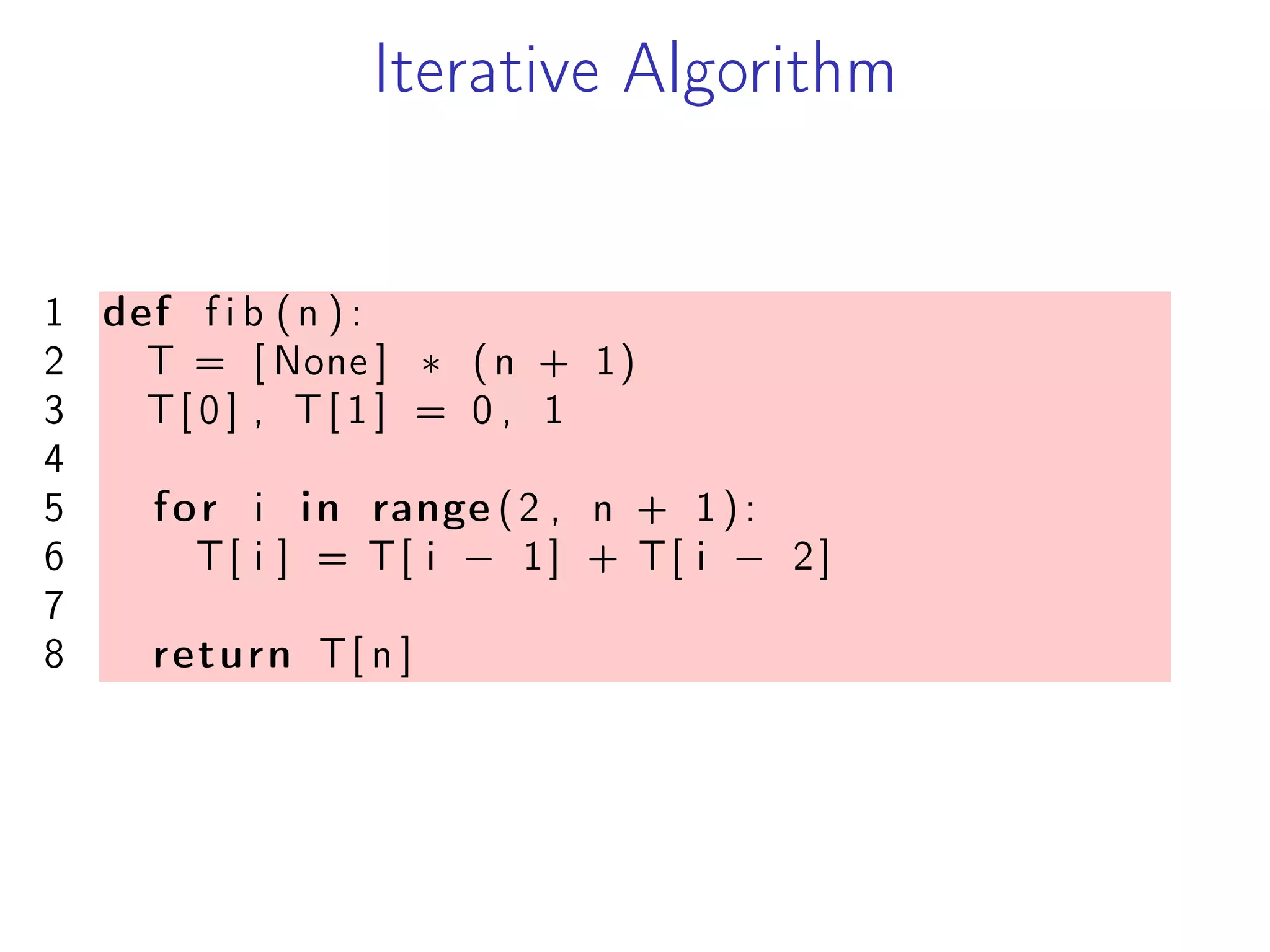 Iterative Algorithm
1 def f i b (n ) :
2 T = [ None ] * (n + 1)
3 T[ 0 ] , T[ 1 ] = 0 , 1
4
5 for i in range (2 , n + 1 ) :
6 T[ i ] = T[ i − 1] + T[ i − 2]
7
8 return T[ n ]
 