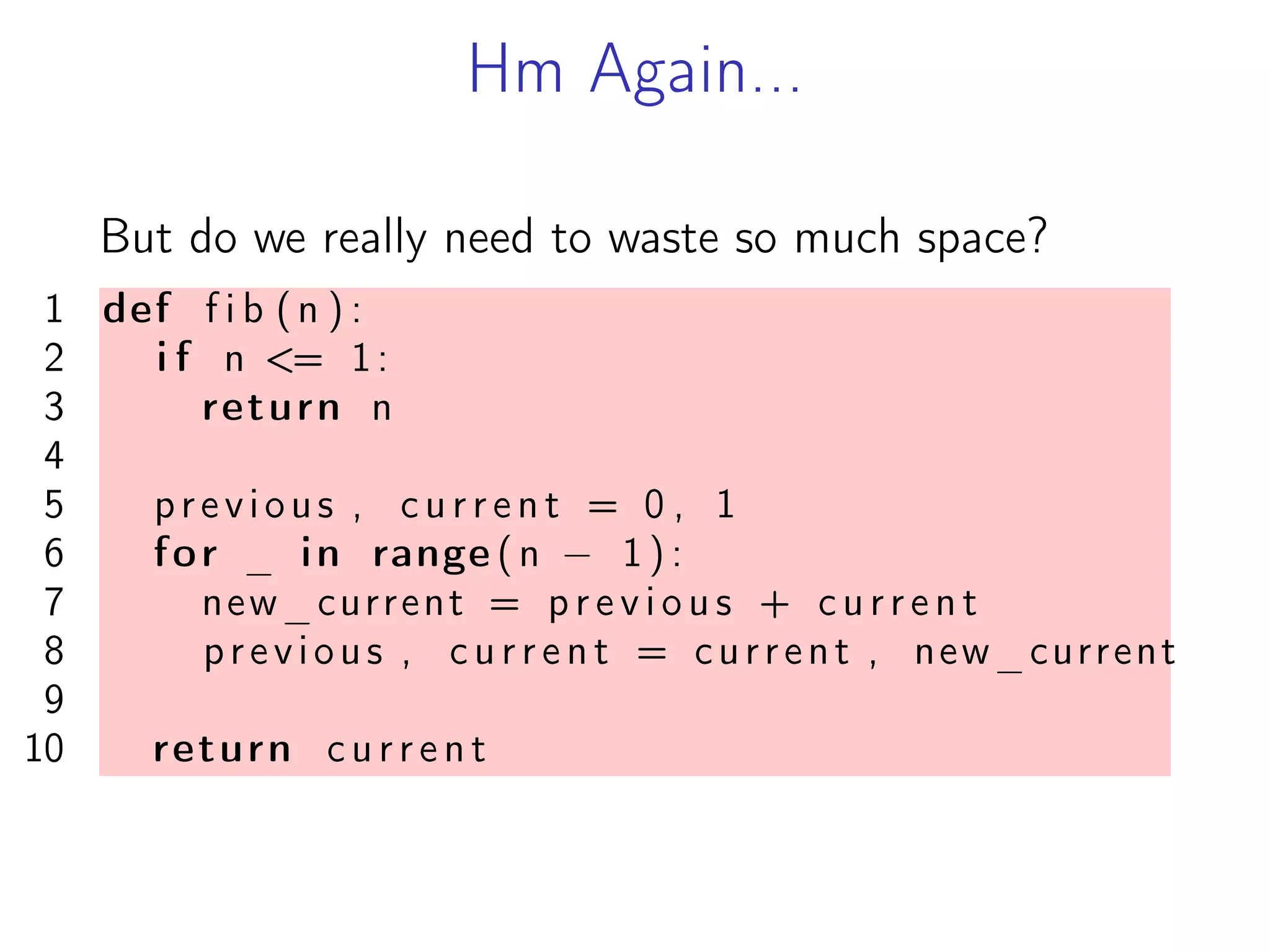 Hm Again...
But do we really need to waste so much space?
1 def f i b (n ) :
2 i f n <= 1:
3 return n
4
5 previous , c u r r e n t = 0 , 1
6 for _ in range (n − 1 ) :
7 new_current = p r e v i o u s + c u r r e n t
8 previous , c u r r e n t = current , new_current
9
10 return c u r r e n t
 