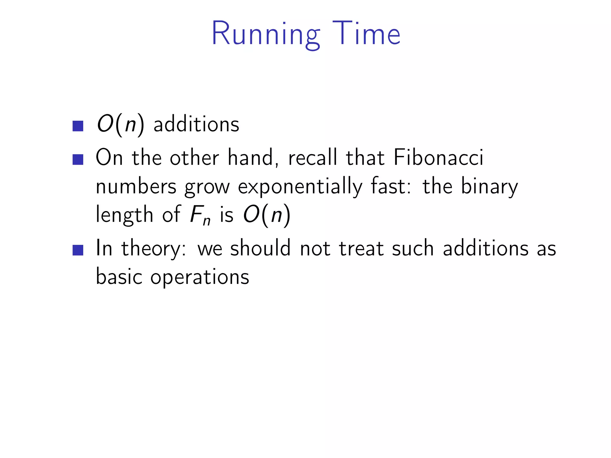 Running Time
O(n) additions
On the other hand, recall that Fibonacci
numbers grow exponentially fast: the binary
length of Fn is O(n)
In theory: we should not treat such additions as
basic operations
 