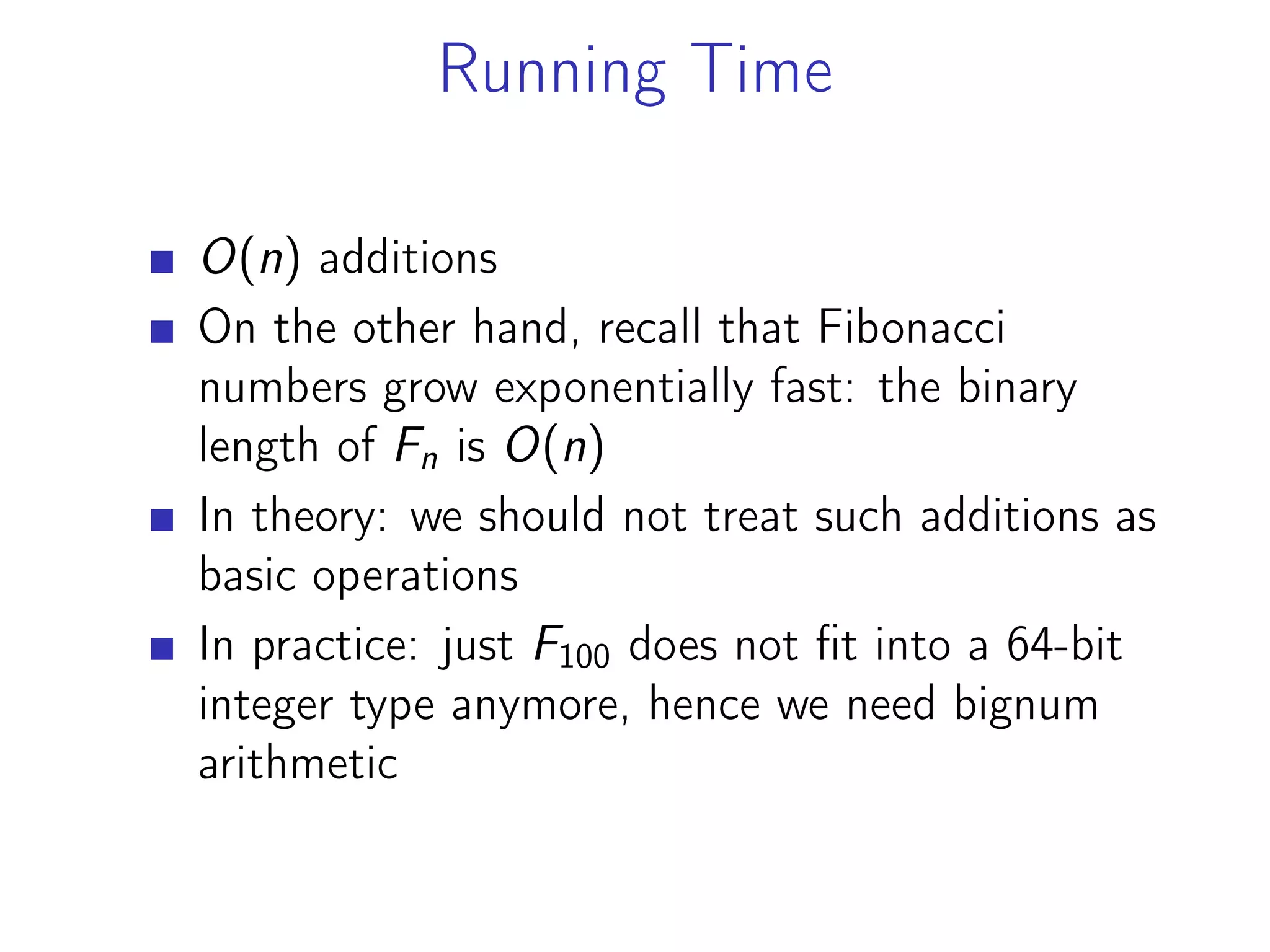 Running Time
O(n) additions
On the other hand, recall that Fibonacci
numbers grow exponentially fast: the binary
length of Fn is O(n)
In theory: we should not treat such additions as
basic operations
In practice: just F100 does not fit into a 64-bit
integer type anymore, hence we need bignum
arithmetic
 