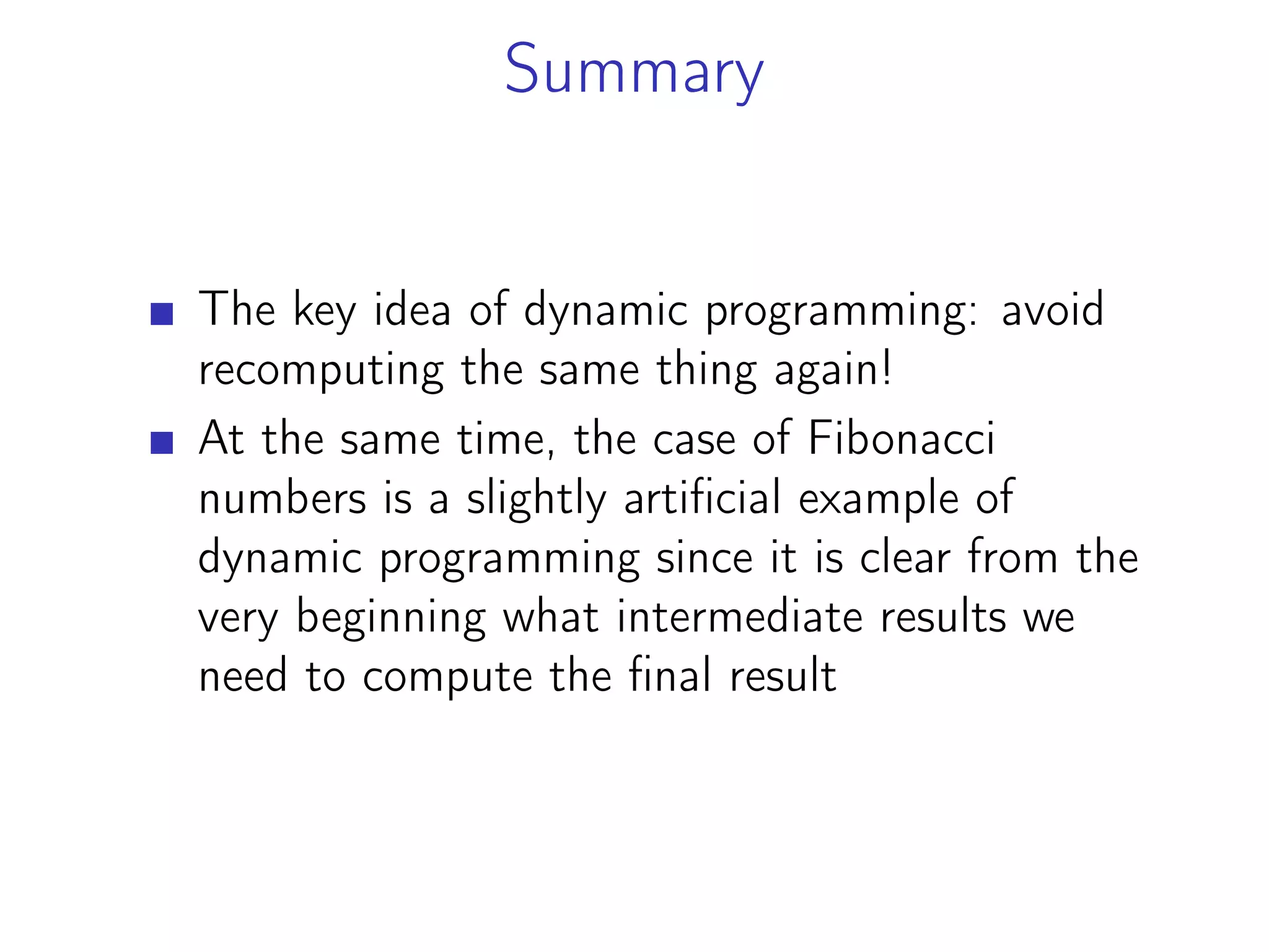 Summary
The key idea of dynamic programming: avoid
recomputing the same thing again!
At the same time, the case of Fibonacci
numbers is a slightly artificial example of
dynamic programming since it is clear from the
very beginning what intermediate results we
need to compute the final result
 