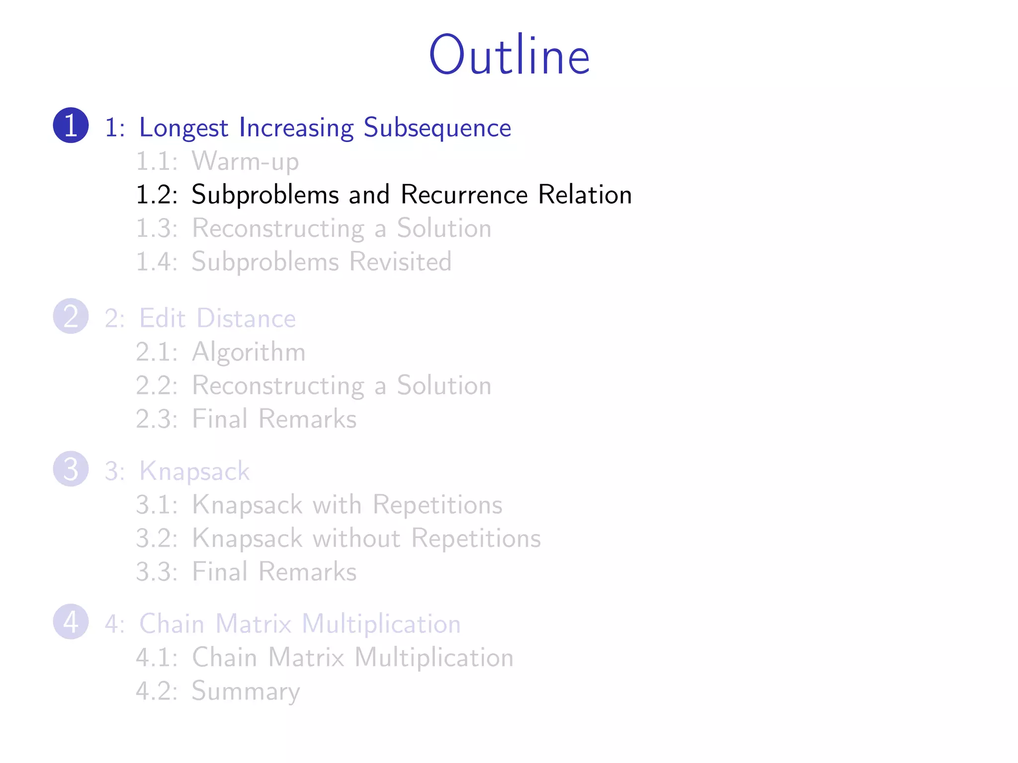 Outline
1 1: Longest Increasing Subsequence
1.1: Warm-up
1.2: Subproblems and Recurrence Relation
1.3: Reconstructing a Solution
1.4: Subproblems Revisited
2 2: Edit Distance
2.1: Algorithm
2.2: Reconstructing a Solution
2.3: Final Remarks
3 3: Knapsack
3.1: Knapsack with Repetitions
3.2: Knapsack without Repetitions
3.3: Final Remarks
4 4: Chain Matrix Multiplication
4.1: Chain Matrix Multiplication
4.2: Summary
 