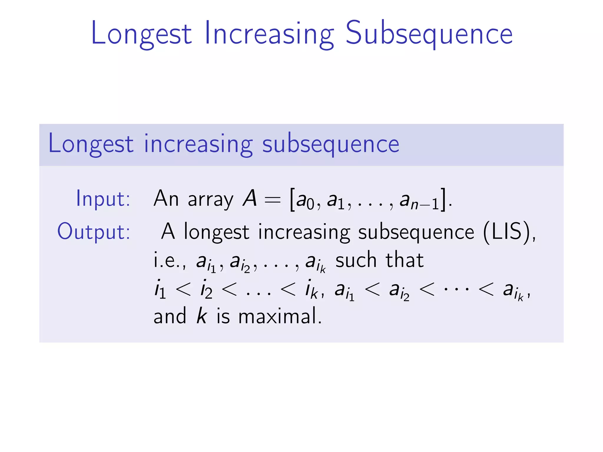Longest Increasing Subsequence
Longest increasing subsequence
Input: An array A = [a0, a1, . . . , an−1].
Output: A longest increasing subsequence (LIS),
i.e., ai1
, ai2
, . . . , aik
such that
i1 < i2 < . . . < ik, ai1
< ai2
< · · · < aik
,
and k is maximal.
 