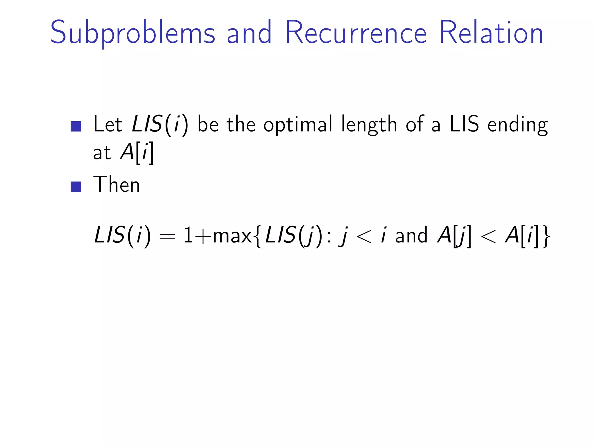 Subproblems and Recurrence Relation
Let LIS(i) be the optimal length of a LIS ending
at A[i]
Then
LIS(i) = 1+max{LIS(j): j < i and A[j] < A[i]}
 