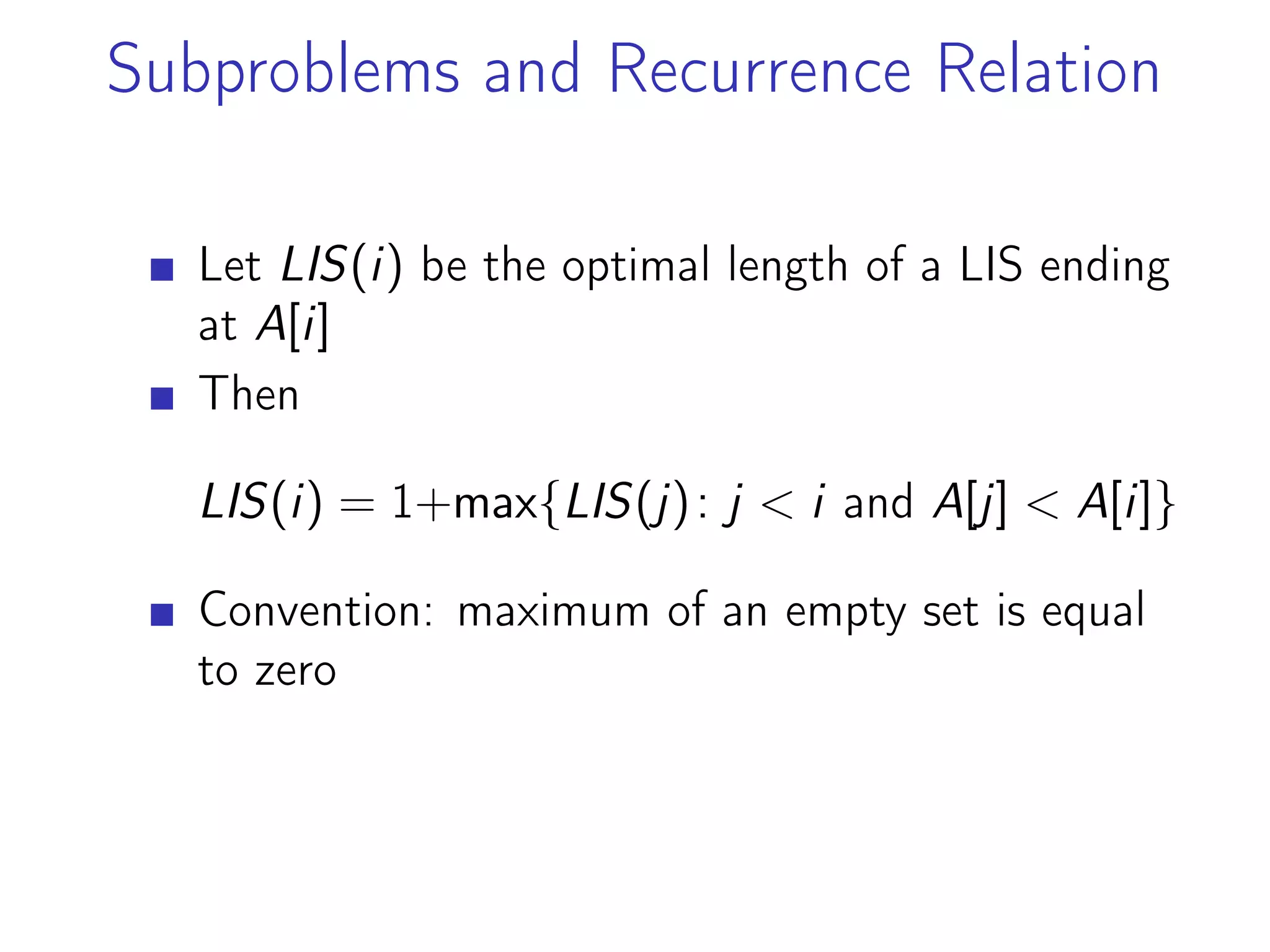 Subproblems and Recurrence Relation
Let LIS(i) be the optimal length of a LIS ending
at A[i]
Then
LIS(i) = 1+max{LIS(j): j < i and A[j] < A[i]}
Convention: maximum of an empty set is equal
to zero
 