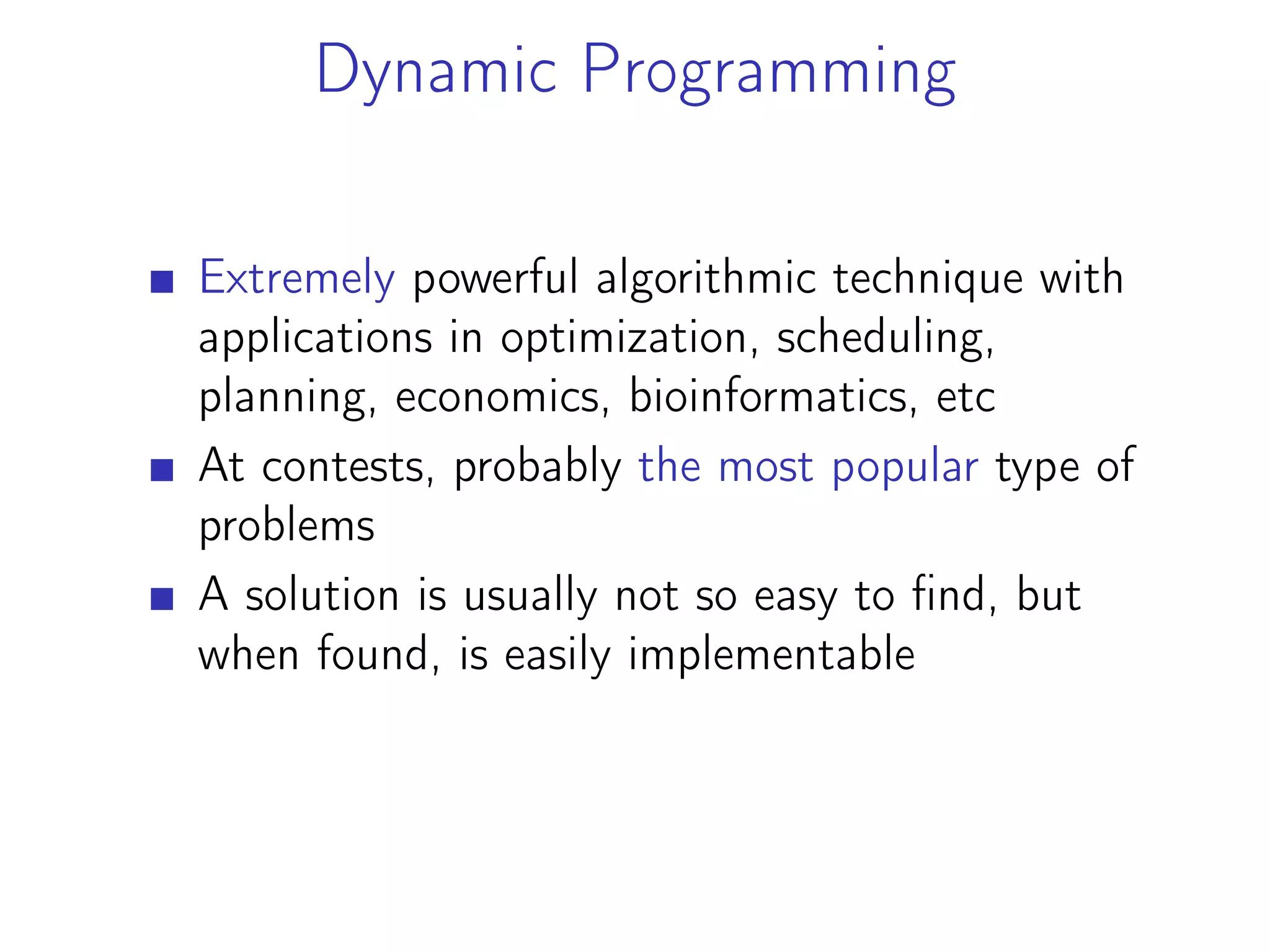 Dynamic Programming
Extremely powerful algorithmic technique with
applications in optimization, scheduling,
planning, economics, bioinformatics, etc
At contests, probably the most popular type of
problems
A solution is usually not so easy to find, but
when found, is easily implementable
 
