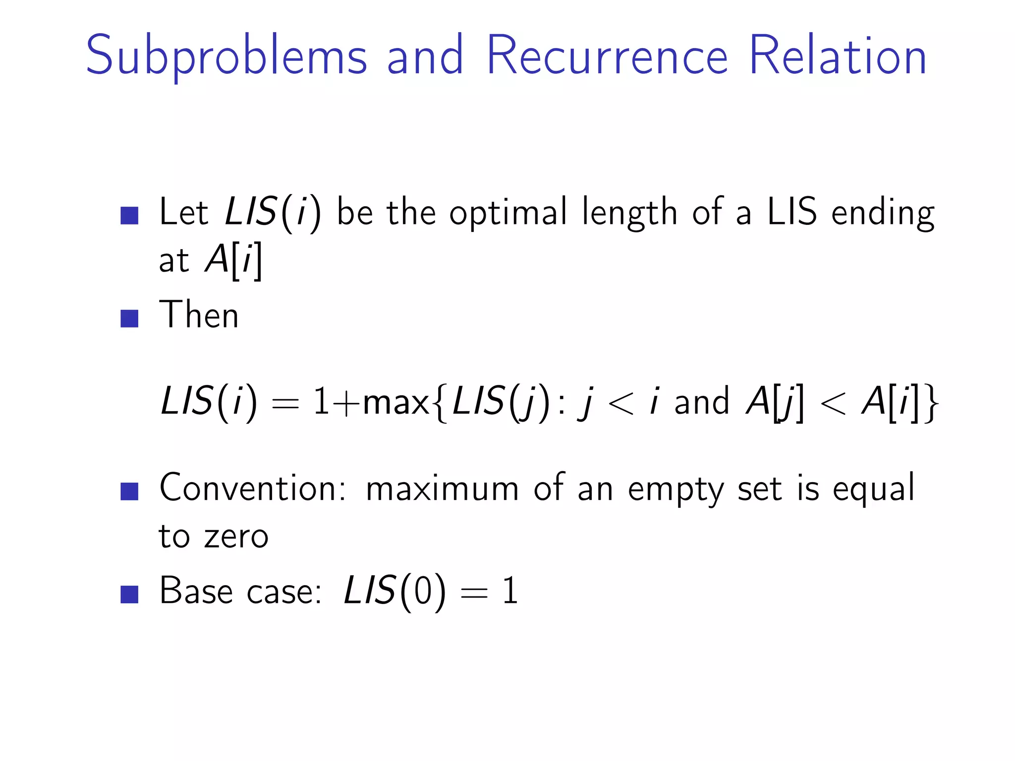 Subproblems and Recurrence Relation
Let LIS(i) be the optimal length of a LIS ending
at A[i]
Then
LIS(i) = 1+max{LIS(j): j < i and A[j] < A[i]}
Convention: maximum of an empty set is equal
to zero
Base case: LIS(0) = 1
 