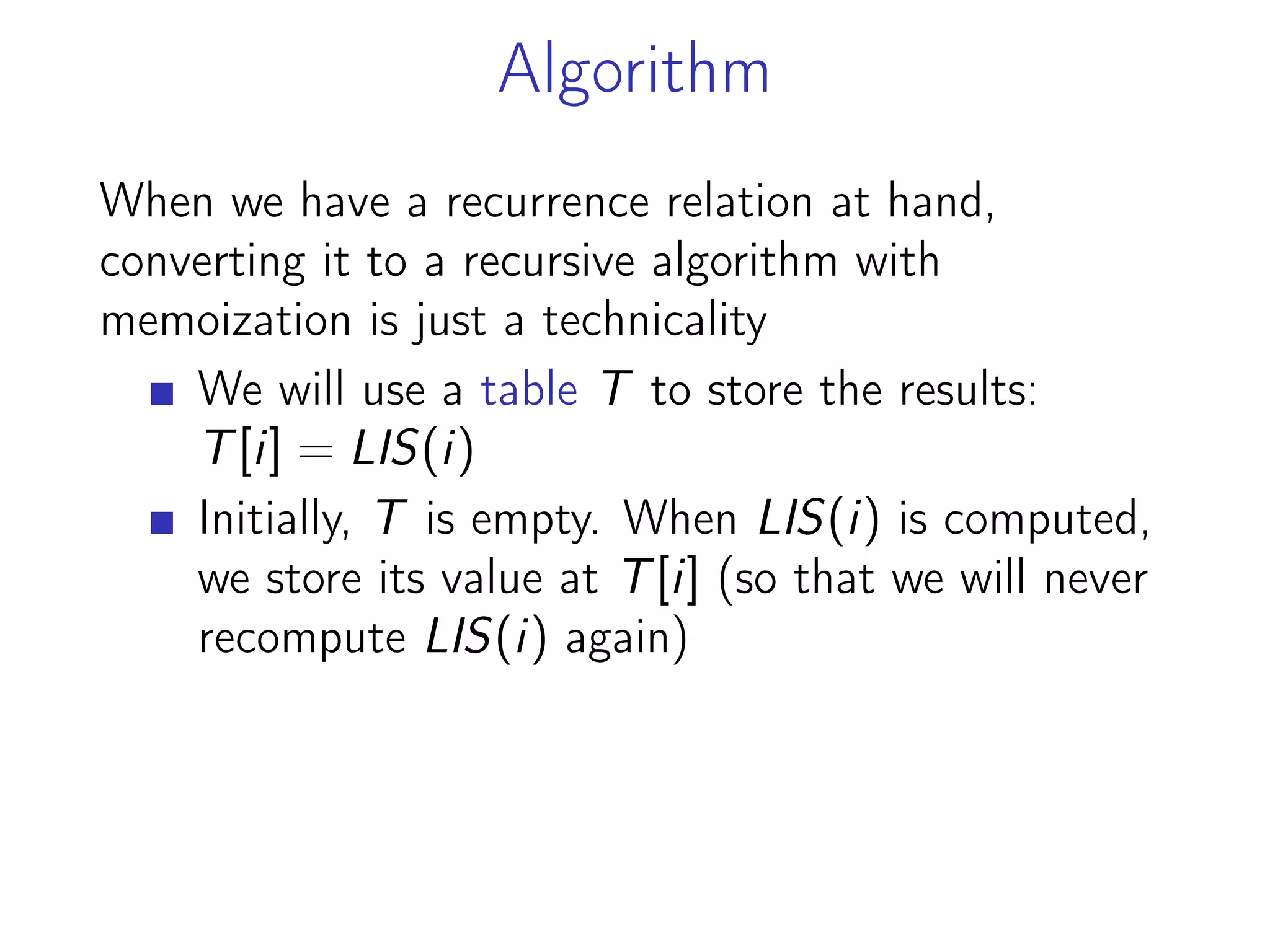 Algorithm
When we have a recurrence relation at hand,
converting it to a recursive algorithm with
memoization is just a technicality
We will use a table T to store the results:
T[i] = LIS(i)
Initially, T is empty. When LIS(i) is computed,
we store its value at T[i] (so that we will never
recompute LIS(i) again)
 