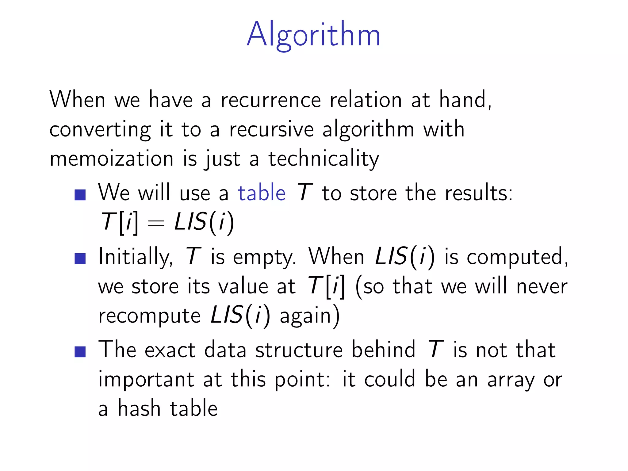 Algorithm
When we have a recurrence relation at hand,
converting it to a recursive algorithm with
memoization is just a technicality
We will use a table T to store the results:
T[i] = LIS(i)
Initially, T is empty. When LIS(i) is computed,
we store its value at T[i] (so that we will never
recompute LIS(i) again)
The exact data structure behind T is not that
important at this point: it could be an array or
a hash table
 
