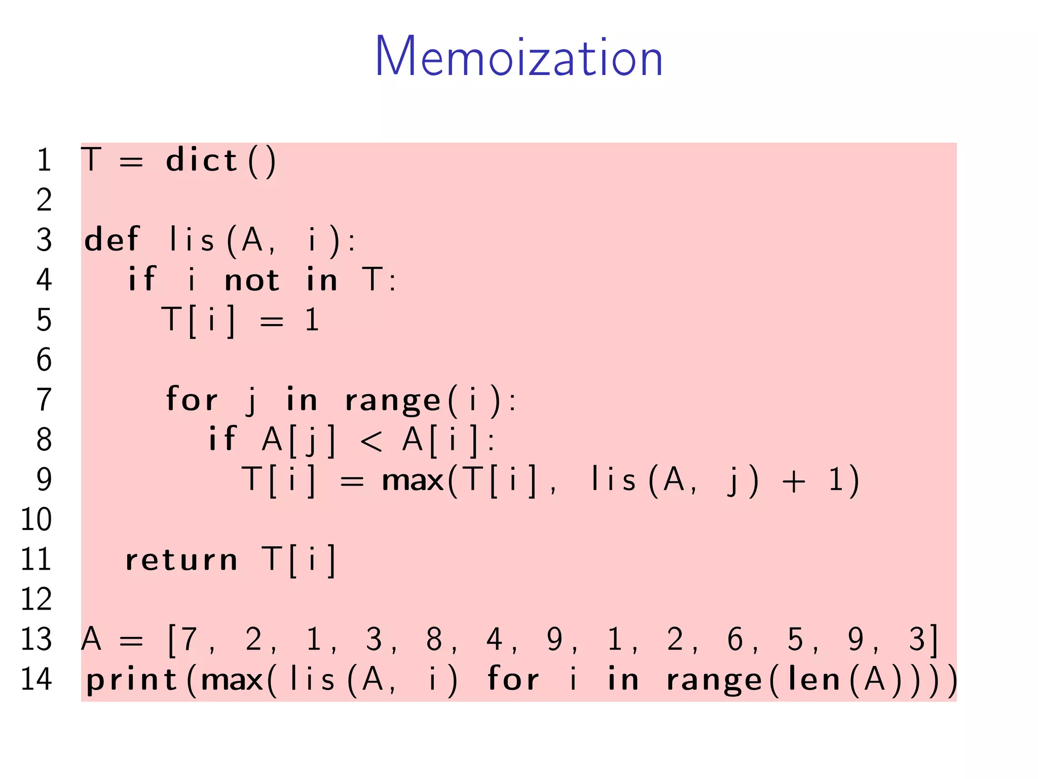 Memoization
1 T = dict ()
2
3 def l i s (A, i ) :
4 i f i not in T:
5 T[ i ] = 1
6
7 for j in range ( i ) :
8 i f A[ j ] < A[ i ] :
9 T[ i ] = max(T[ i ] , l i s (A, j ) + 1)
10
11 return T[ i ]
12
13 A = [7 , 2 , 1 , 3 , 8 , 4 , 9 , 1 , 2 , 6 , 5 , 9 , 3]
14 print (max( l i s (A, i ) for i in range ( len (A) ) ) )
 