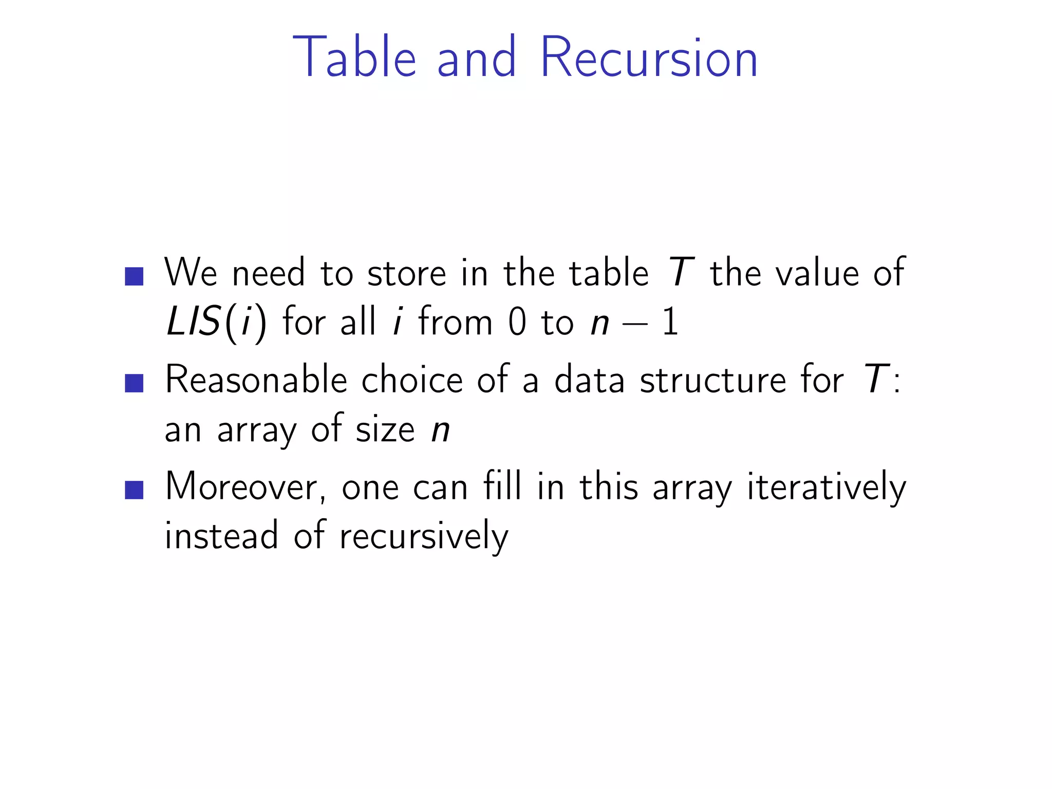 Table and Recursion
We need to store in the table T the value of
LIS(i) for all i from 0 to n − 1
Reasonable choice of a data structure for T:
an array of size n
Moreover, one can fill in this array iteratively
instead of recursively
 