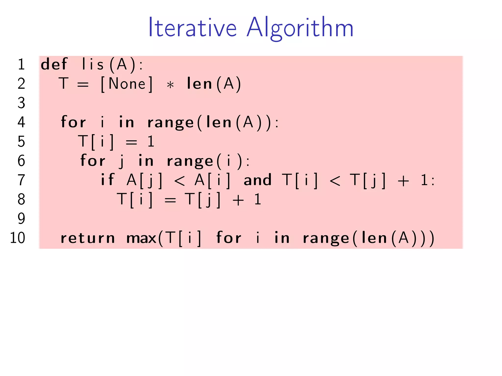 Iterative Algorithm
1 def l i s (A) :
2 T = [ None ] * len (A)
3
4 for i in range ( len (A ) ) :
5 T[ i ] = 1
6 for j in range ( i ) :
7 i f A[ j ] < A[ i ] and T[ i ] < T[ j ] + 1:
8 T[ i ] = T[ j ] + 1
9
10 return max(T[ i ] for i in range ( len (A) ) )
 