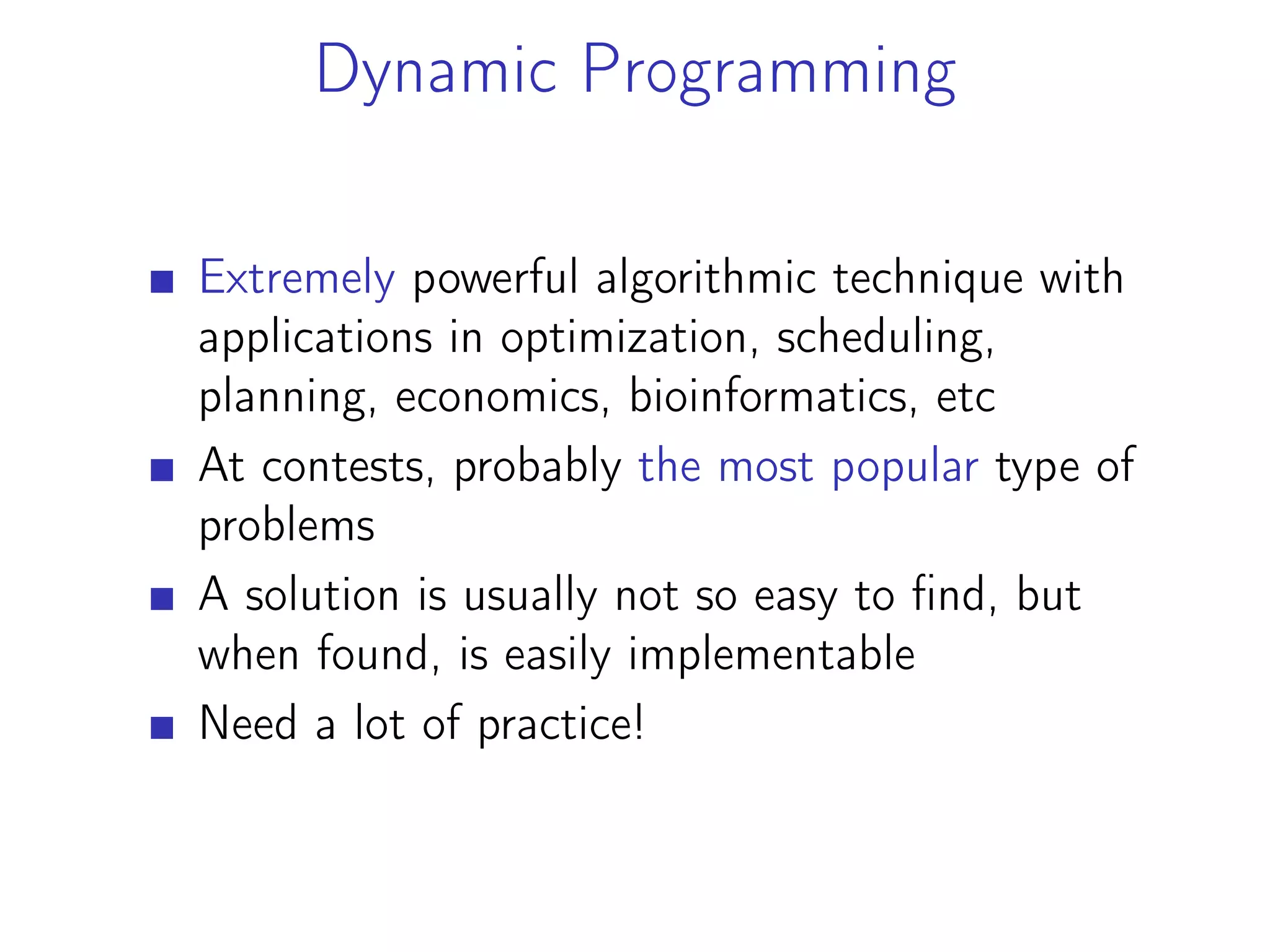 Dynamic Programming
Extremely powerful algorithmic technique with
applications in optimization, scheduling,
planning, economics, bioinformatics, etc
At contests, probably the most popular type of
problems
A solution is usually not so easy to find, but
when found, is easily implementable
Need a lot of practice!
 