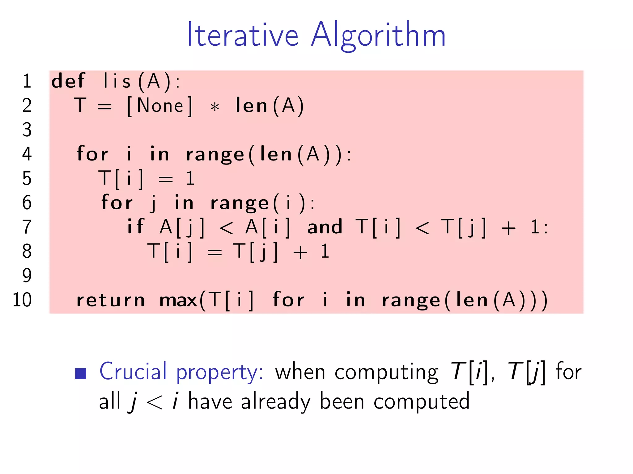 Iterative Algorithm
1 def l i s (A) :
2 T = [ None ] * len (A)
3
4 for i in range ( len (A ) ) :
5 T[ i ] = 1
6 for j in range ( i ) :
7 i f A[ j ] < A[ i ] and T[ i ] < T[ j ] + 1:
8 T[ i ] = T[ j ] + 1
9
10 return max(T[ i ] for i in range ( len (A) ) )
Crucial property: when computing T[i], T[j] for
all j < i have already been computed
 