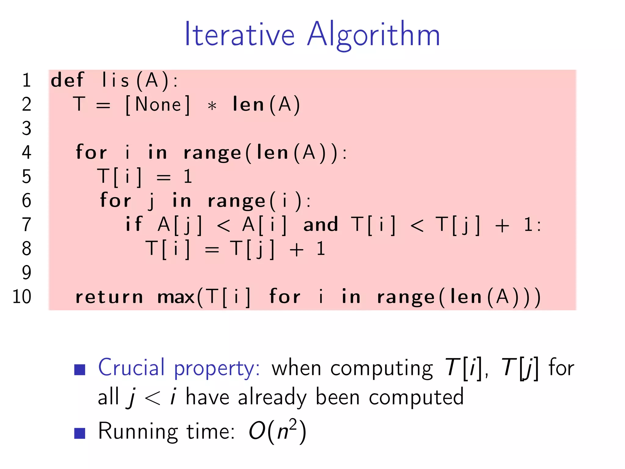 Iterative Algorithm
1 def l i s (A) :
2 T = [ None ] * len (A)
3
4 for i in range ( len (A ) ) :
5 T[ i ] = 1
6 for j in range ( i ) :
7 i f A[ j ] < A[ i ] and T[ i ] < T[ j ] + 1:
8 T[ i ] = T[ j ] + 1
9
10 return max(T[ i ] for i in range ( len (A) ) )
Crucial property: when computing T[i], T[j] for
all j < i have already been computed
Running time: O(n2
)
 