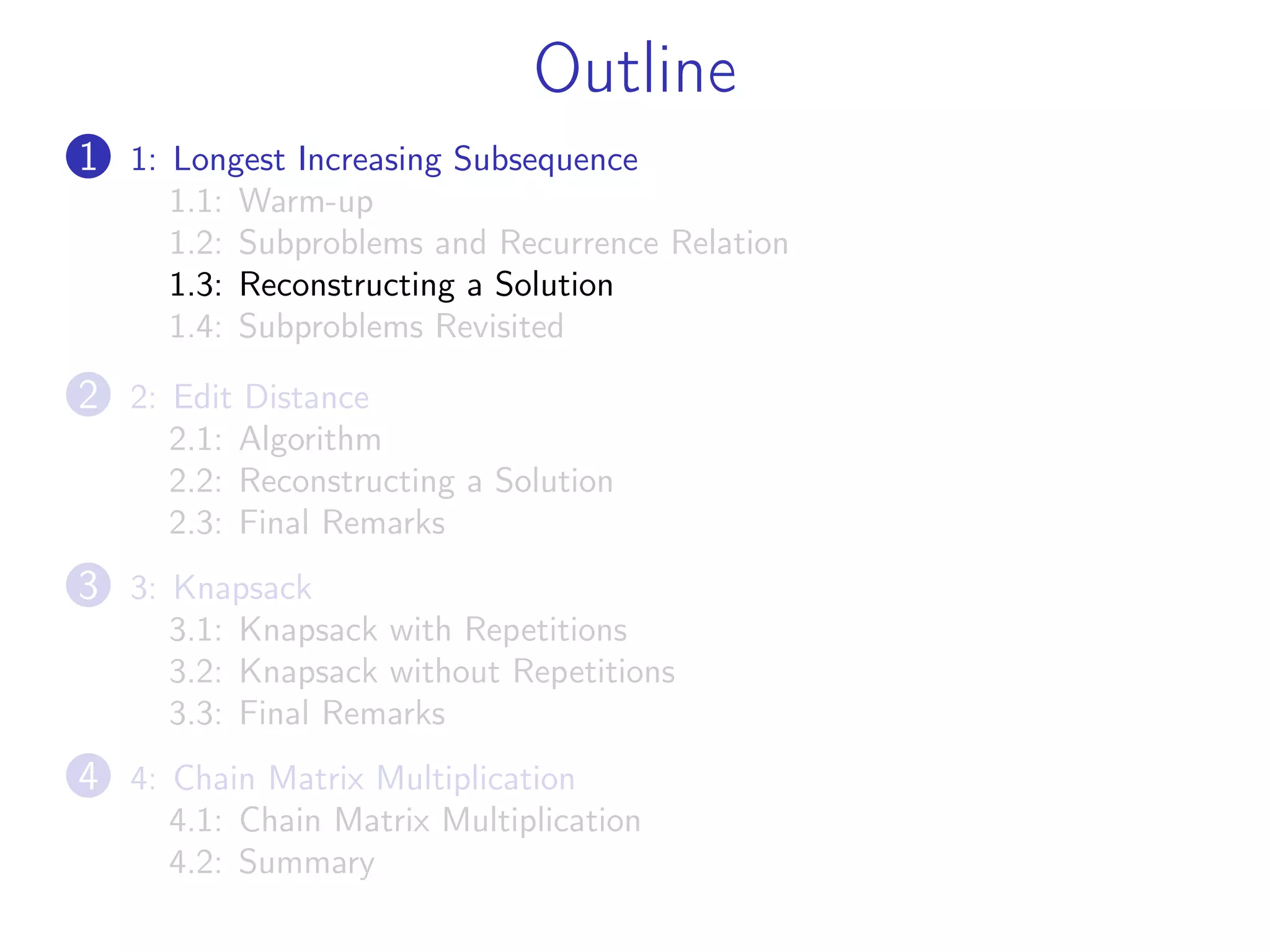 Outline
1 1: Longest Increasing Subsequence
1.1: Warm-up
1.2: Subproblems and Recurrence Relation
1.3: Reconstructing a Solution
1.4: Subproblems Revisited
2 2: Edit Distance
2.1: Algorithm
2.2: Reconstructing a Solution
2.3: Final Remarks
3 3: Knapsack
3.1: Knapsack with Repetitions
3.2: Knapsack without Repetitions
3.3: Final Remarks
4 4: Chain Matrix Multiplication
4.1: Chain Matrix Multiplication
4.2: Summary
 