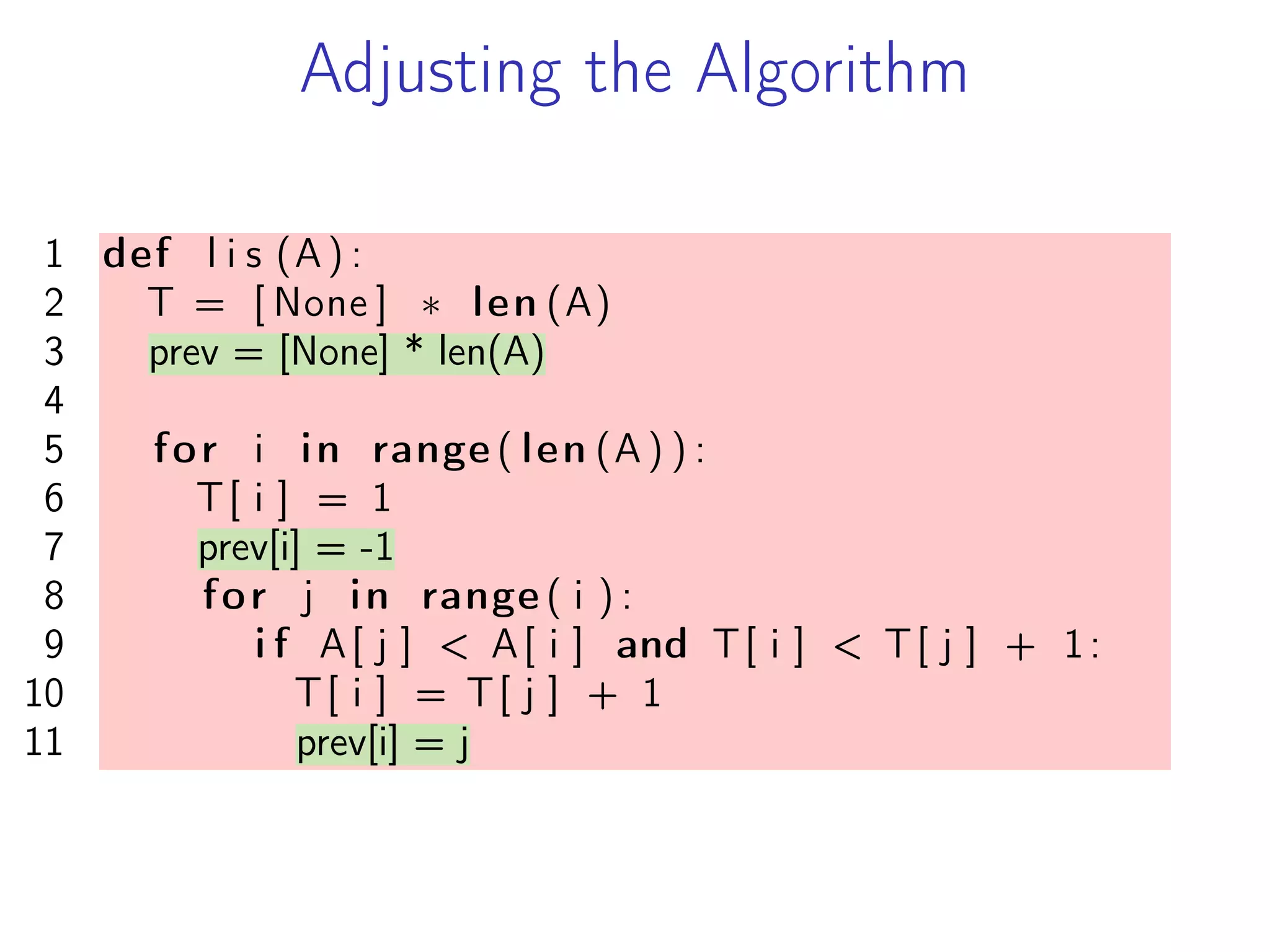 Adjusting the Algorithm
1 def l i s (A) :
2 T = [ None ] * len (A)
3 prev = [None] * len(A)
4
5 for i in range ( len (A ) ) :
6 T[ i ] = 1
7 prev[i] = -1
8 for j in range ( i ) :
9 i f A[ j ] < A[ i ] and T[ i ] < T[ j ] + 1:
10 T[ i ] = T[ j ] + 1
11 prev[i] = j
 