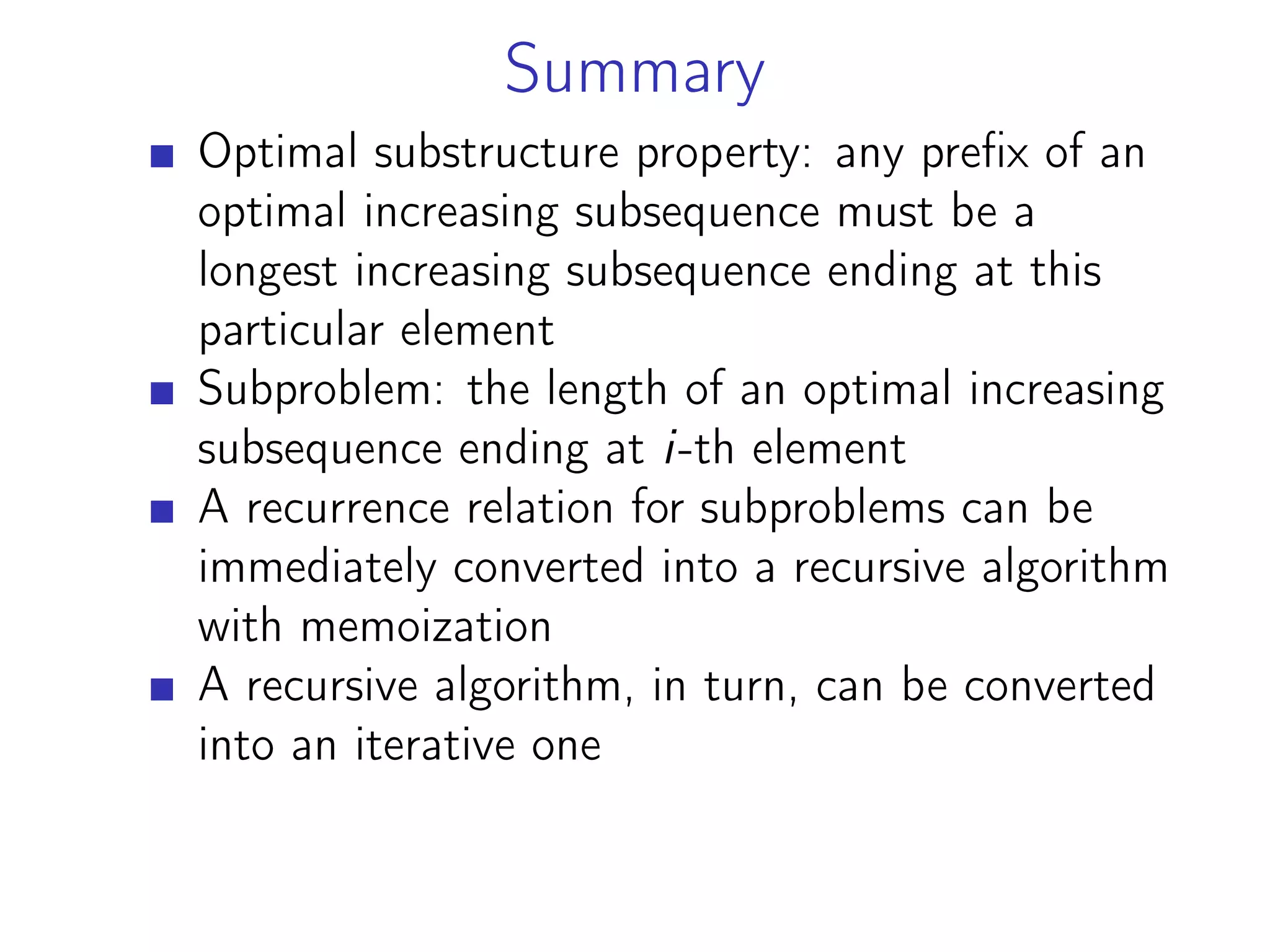 Summary
Optimal substructure property: any prefix of an
optimal increasing subsequence must be a
longest increasing subsequence ending at this
particular element
Subproblem: the length of an optimal increasing
subsequence ending at i-th element
A recurrence relation for subproblems can be
immediately converted into a recursive algorithm
with memoization
A recursive algorithm, in turn, can be converted
into an iterative one
 