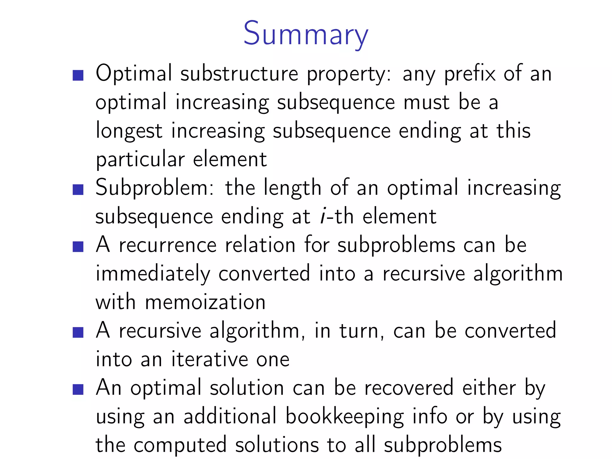 Summary
Optimal substructure property: any prefix of an
optimal increasing subsequence must be a
longest increasing subsequence ending at this
particular element
Subproblem: the length of an optimal increasing
subsequence ending at i-th element
A recurrence relation for subproblems can be
immediately converted into a recursive algorithm
with memoization
A recursive algorithm, in turn, can be converted
into an iterative one
An optimal solution can be recovered either by
using an additional bookkeeping info or by using
the computed solutions to all subproblems
 