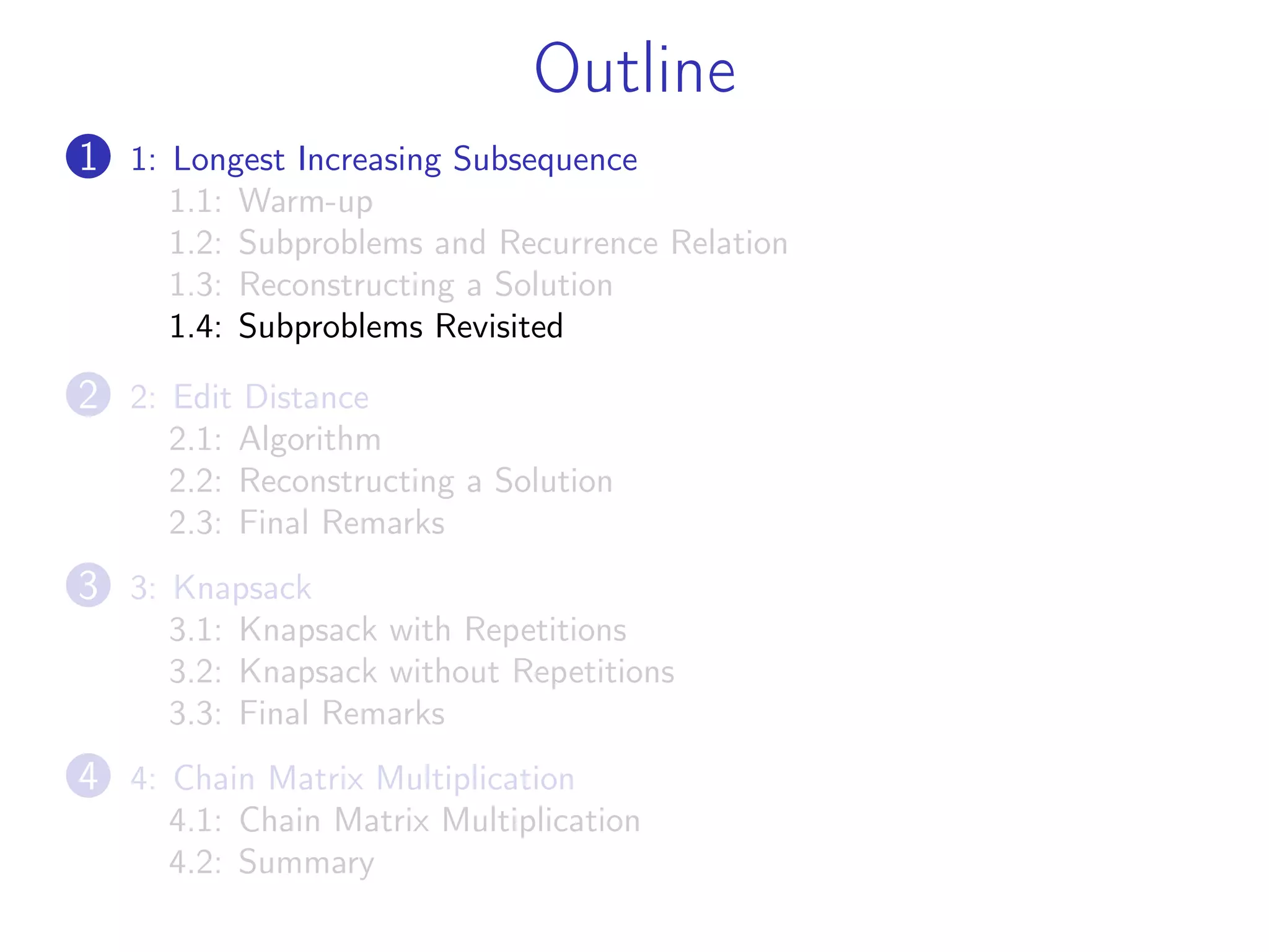 Outline
1 1: Longest Increasing Subsequence
1.1: Warm-up
1.2: Subproblems and Recurrence Relation
1.3: Reconstructing a Solution
1.4: Subproblems Revisited
2 2: Edit Distance
2.1: Algorithm
2.2: Reconstructing a Solution
2.3: Final Remarks
3 3: Knapsack
3.1: Knapsack with Repetitions
3.2: Knapsack without Repetitions
3.3: Final Remarks
4 4: Chain Matrix Multiplication
4.1: Chain Matrix Multiplication
4.2: Summary
 