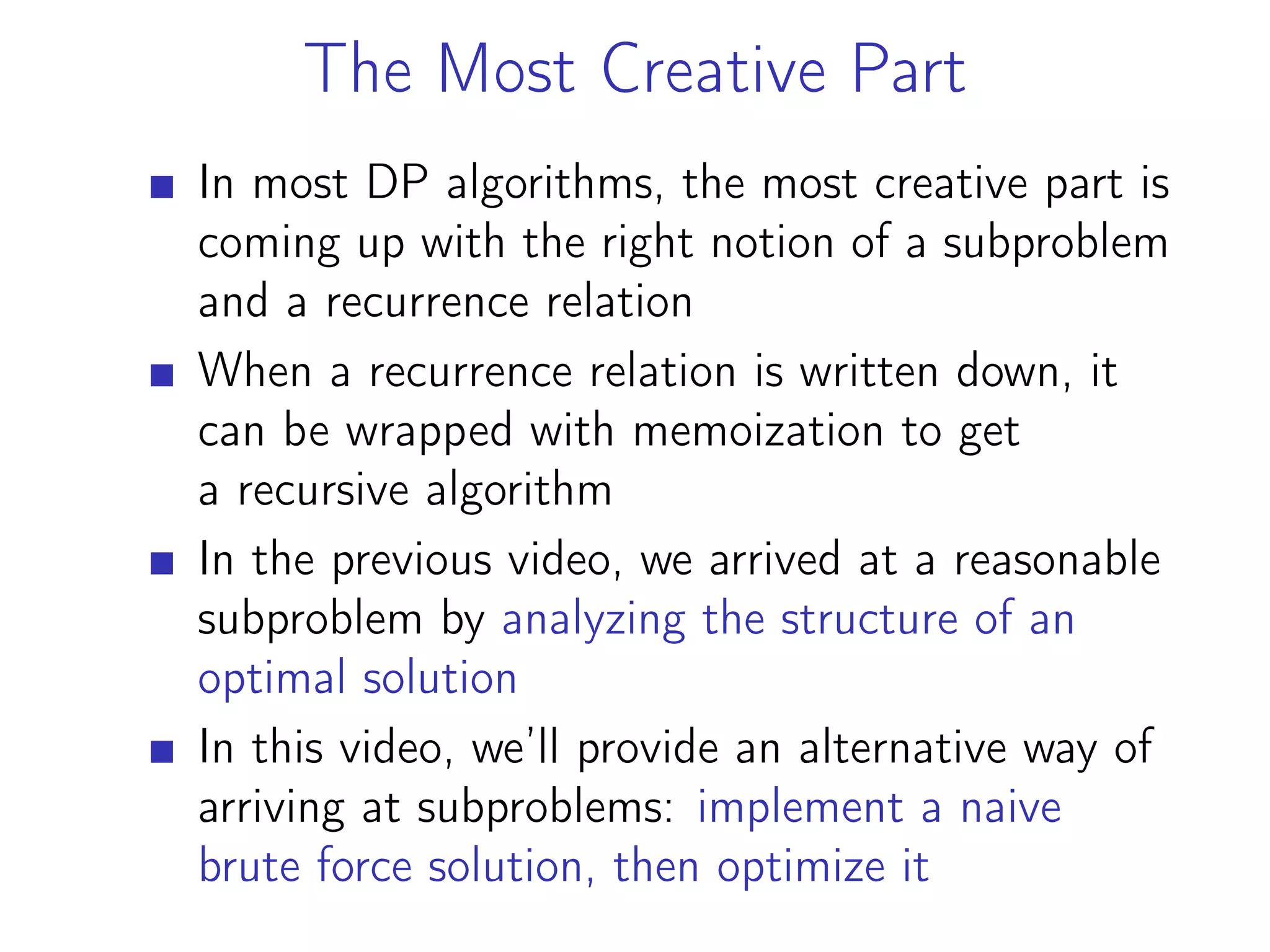 The Most Creative Part
In most DP algorithms, the most creative part is
coming up with the right notion of a subproblem
and a recurrence relation
When a recurrence relation is written down, it
can be wrapped with memoization to get
a recursive algorithm
In the previous video, we arrived at a reasonable
subproblem by analyzing the structure of an
optimal solution
In this video, we’ll provide an alternative way of
arriving at subproblems: implement a naive
brute force solution, then optimize it
 