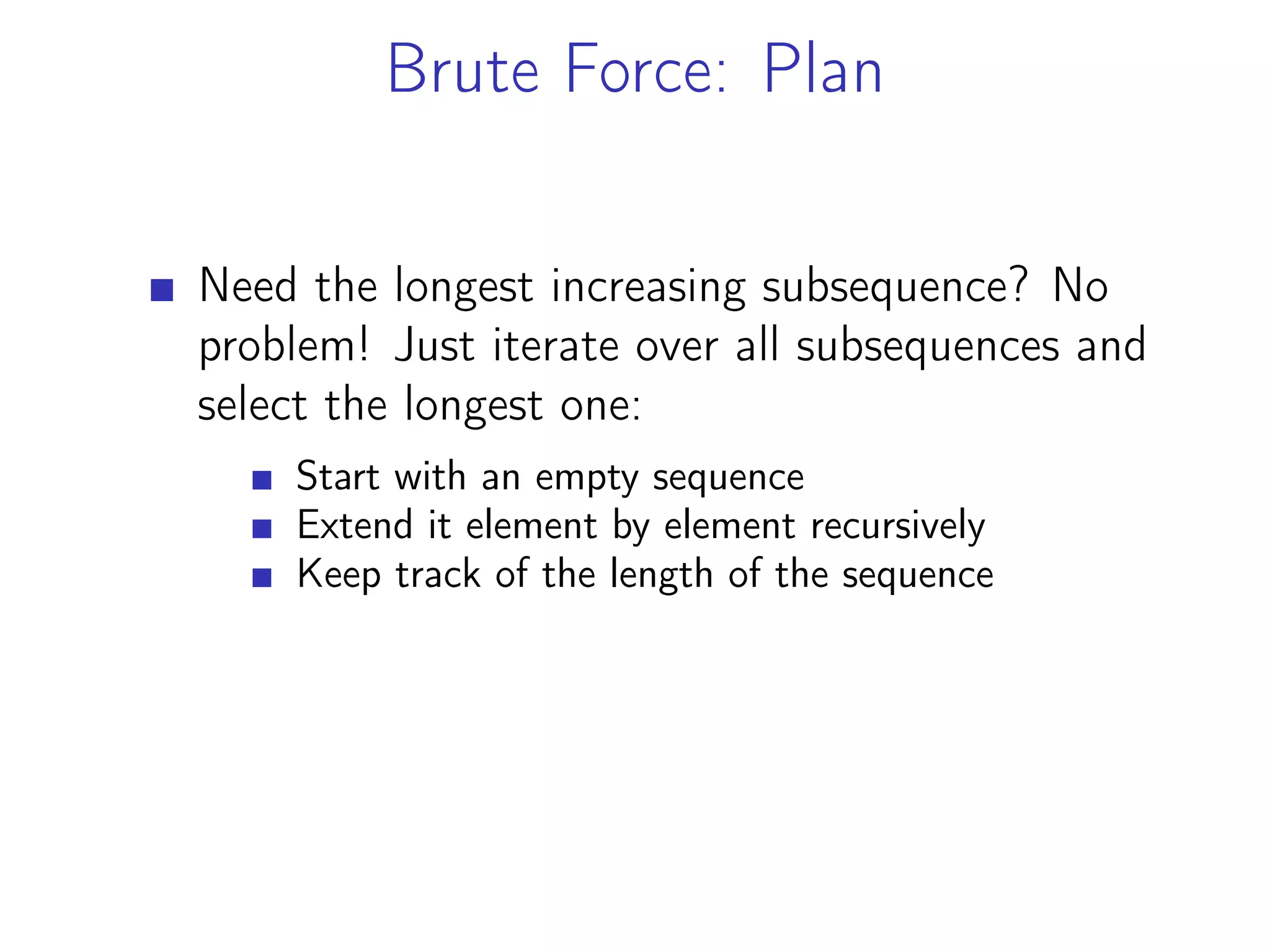 Brute Force: Plan
Need the longest increasing subsequence? No
problem! Just iterate over all subsequences and
select the longest one:
Start with an empty sequence
Extend it element by element recursively
Keep track of the length of the sequence
 