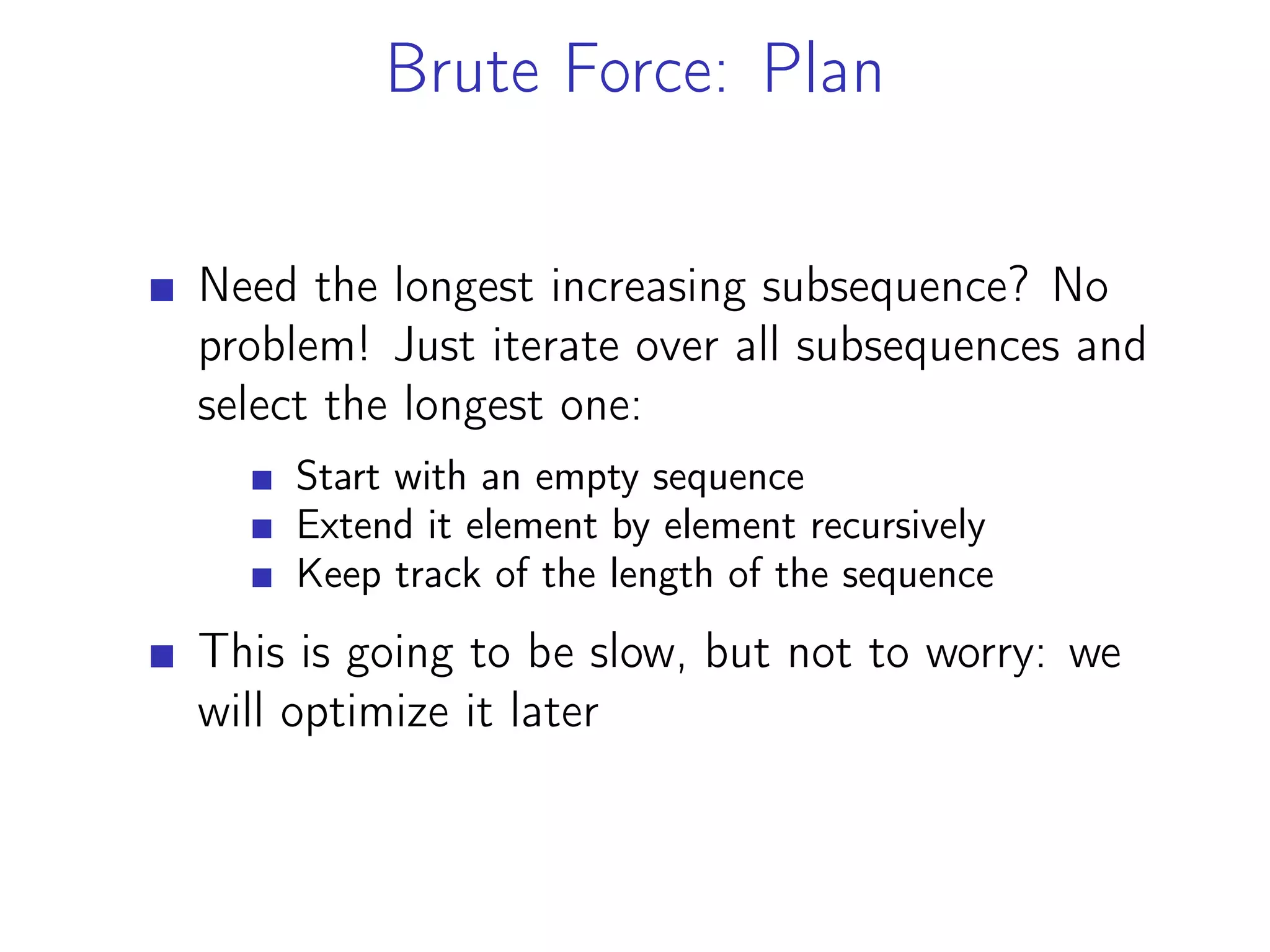 Brute Force: Plan
Need the longest increasing subsequence? No
problem! Just iterate over all subsequences and
select the longest one:
Start with an empty sequence
Extend it element by element recursively
Keep track of the length of the sequence
This is going to be slow, but not to worry: we
will optimize it later
 