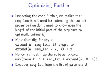 Optimizing Further
Inspecting the code further, we realize that
seq_len is not used for extending the current
sequence (we don’t need to know even the
length of the initial part of the sequence to
optimally extend it)
More formally, for any x,
extend(A, seq_len, i) is equal to
extend(A, seq_len - x, i) + x
Hence, can optimize the code as follows:
max(result, 1 + seq_len + extend(A, 0, i))
Excludes seq_len from the list of parameters!
 