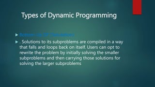 Types of Dynamic Programming
 Bottom-Up DP (Tabulation):
 . Solutions to its subproblems are compiled in a way
that falls and loops back on itself. Users can opt to
rewrite the problem by initially solving the smaller
subproblems and then carrying those solutions for
solving the larger subproblems
 