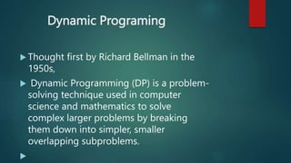Dynamic Programing
 Thought first by Richard Bellman in the
1950s,
 Dynamic Programming (DP) is a problem-
solving technique used in computer
science and mathematics to solve
complex larger problems by breaking
them down into simpler, smaller
overlapping subproblems.

 